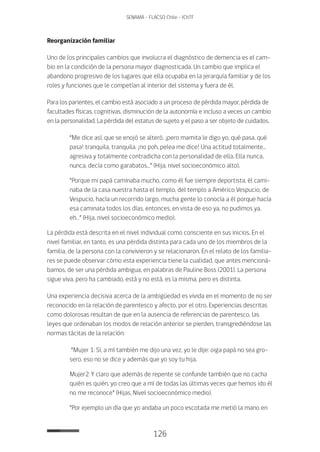 126
SENAMA - FLACSO Chile - IChTF
Reorganización familiar
Uno de los principales cambios que involucra el diagnóstico de demencia es el cam-
bio en la condición de la persona mayor diagnosticada. Un cambio que implica el
abandono progresivo de los lugares que ella ocupaba en la jerarquía familiar y de los
roles y funciones que le competían al interior del sistema y fuera de él.
Para los parientes, el cambio está asociado a un proceso de pérdida mayor, pérdida de
facultades físicas, cognitivas, disminución de la autonomía e incluso a veces un cambio
en la personalidad. La pérdida del estatus de sujeto y el paso a ser objeto de cuidados.
“Me dice así, que se enojó se alteró. ¡pero mamita le digo yo, qué pasa, qué
pasa! tranquila, tranquila. ¡no poh, pelea me dice! Una actitud totalmente…
agresiva y totalmente contradicha con la personalidad de ella. Ella nunca,
nunca, decía como garabatos…” (Hija, nivel socioeconómico alto).
“Porque mi papá caminaba mucho, como él fue siempre deportista, él cami-
naba de la casa nuestra hasta el templo, del templo a Américo Vespucio, de
Vespucio, hacía un recorrido largo, mucha gente lo conocía a él porque hacía
esa caminata todos los días, entonces, en vista de eso ya, no pudimos ya,
eh…” (Hija, nivel socioeconómico medio).
La pérdida está descrita en el nivel individual como consciente en sus inicios. En el
nivel familiar, en tanto, es una pérdida distinta para cada uno de los miembros de la
familia, de la persona con la convivieron y se relacionaron. En el relato de los familia-
res se puede observar cómo esta experiencia tiene la cualidad, que antes mencioná-
bamos, de ser una pérdida ambigua, en palabras de Pauline Boss (2001). La persona
sigue viva, pero ha cambiado, está y no está, es la misma, pero es distinta.
Una experiencia decisiva acerca de la ambigüedad es vivida en el momento de no ser
reconocido en la relación de parentesco y afecto, por el otro. Experiencias descritas
como dolorosas resultan de que en la ausencia de referencias de parentesco, las
leyes que ordenaban los modos de relación anterior se pierden, transgrediéndose las
normas tácitas de la relación:
“Mujer 1: Sí, a mí también me dijo una vez, yo le dije: oiga papá no sea gro-
sero, eso no se dice y además que yo soy tu hija.
Mujer2: Y claro que además de repente se confunde también que no cacha
quién es quién, yo creo que a mí de todas las últimas veces que hemos ido él
no me reconoce” (Hijas, Nivel socioeconómico medio).
“Por ejemplo un día que yo andaba un poco escotada me metió la mano en
 