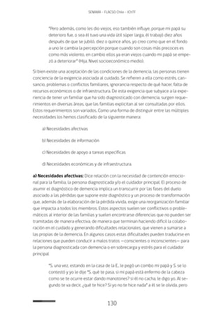 130
SENAMA - FLACSO Chile - IChTF
“Pero además, como les dio viejos, eso también influye, porque mi papá su
deterioro fue, o sea él tuvo una vida útil súper larga, él trabajó diez años
después de que se jubiló, diez o quince años, yo creo como que en el fondo
a uno le cambia la percepción porque cuando son cosas más precoces es
como más violento, en cambio ellos ya eran viejos cuando mi papá se empe-
zó a deteriorar” (Hija, Nivel socioeconómico medio).
Si bien existe una aceptación de las condiciones de la demencia, las personas tienen
conciencia de la exigencia asociada al cuidado. Se refieren a ella como estrés, can-
sancio, problemas o conflictos familiares, ignorancia respecto de qué hacer, falta de
recursos económicos o de infraestructura. De esta exigencia que subyace a la expe-
riencia de tener un familiar que ha sido diagnosticado con demencia, surgen reque-
rimientos en diversas áreas, que las familias explicitan al ser consultadas por ellos.
Estos requerimientos son variados. Como una forma de distinguir entre las múltiples
necesidades los hemos clasificado de la siguiente manera:
a) Necesidades afectivas
b) Necesidades de información
c) Necesidades de apoyo a tareas específicas
d) Necesidades económicas y de infraestructura.
a) Necesidades afectivas: Dice relación con la necesidad de contención emocio-
nal para la familia, la persona diagnosticada y/o el cuidador principal. El proceso de
asumir el diagnóstico de demencia implica un transcurrir por las fases del duelo
asociado a las pérdidas que supone este diagnóstico y un proceso de transformación
que, además de la elaboración de la pérdida vivida, exige una reorganización familiar
que impacta a todos los miembros. Estos aspectos suelen ser conflictivos o proble-
máticos al interior de las familias y suelen encontrarse diferencias que no pueden ser
tramitadas de manera efectiva, de manera que terminan haciendo difícil la colabo-
ración en el cuidado y generando dificultades relacionales, que vienen a sumarse a
las propias de la demencia. En algunos casos estas dificultades pueden traducirse en
relaciones que pueden conducir a malos tratos —conscientes o inconscientes— para
la persona diagnosticada con demencia o en sobrecarga y estrés para el cuidador
principal
“S. una vez, estando en la casa de la E., le pegó un combo mi papá y S. se lo
contestó y yo le dije “S. qué te pasa, si mi papá está enfermo de la cabeza
como se te ocurre estar dando manotones? si él no cacha, le digo yo. Al se-
gundo te va decir, ¿qué te hice? Si yo no te hice nada” a él se le olvida, pero
 