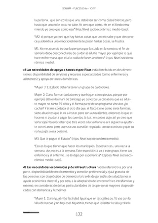 132
SENAMA - FLACSO Chile - IChTF
la persona… que son cosas que uno, debiesen ser como cosas básicas, pero
hasta que uno no le toca, no sabe. Yo creo que como, eh, en el fondo resu-
miendo yo creo que como eso” (Hija, Nivel socioeconómico medio-bajo).
“M2: sí porque yo creo que hay hartas cosas que uno no sabe y que descono-
ce y además a uno emocionalmente le pasan hartas cosas, se frustra.
M1: Yo me acuerdo es que la persona que lo cuida en la semana, el fin de
semana debe desconectarse de cuidar al adulto mayor, por ejemplo lo que
hace mi hermana, que ella lo cuida de lunes a viernes” (Hijas, Nivel socioeco-
nómico medio).
c) Las necesidades de apoyo a tareas específicas está distribuida en dos dimen-
siones: disponibilidad de servicios y recursos especializados (como enfermeras y
asistentes); y apoyo en tareas domésticas.
“Mujer 3·: El Estado debería tener un grupo de cuidadores.
Mujer 2: Claro, formar cuidadores y que hagan como postas, porque por
ejemplo allá en la muni de Santiago yo conozco un caballero que es adul-
to mayor no tanto 69 años y el forma parte de un programa vínculos ¿lo
cachai? Y él me contaba el otro día que, el flaco tiene como siete familias,
siete abuelitos que él va a visitar, pero son autovalentes, entonces lo que el
hace es ir, ayudar a pagar las cuentas, la luz… entonces algo así yo creo que
sería súper bueno saber que tres veces a la semana va a ir alguien a ayudar-
te con el aseo, pero que sea una cuestión regulada, con un contrato y que tu
no le pagís a esa persona.
M3: Que le pague el Estado” (Hijas, Nivel socioeconómico medio).
“Eso es lo que tienen que hacer los municipios. Especialistas… una vez a la
semana, dos veces a la semana. Este especialista va a este grupo, tiene sus
enfermos y el enfermo… se lo digo por experiencia” (Esposo, Nivel socioeco-
nómico medio-bajo).
d) Las necesidades económicas y de infraestructura hacen referencia a, por una
parte, disponibilidad de medicamentos y atención preferencial y ojalá gratuita de
las personas con diagnóstico de demencia (a través de garantías de salud, bonos o
ayuda económica directa) y por otra, a la adaptación del entorno físico intrafamiliar y
externo, en consideración de las particularidades de las personas mayores diagnosti-
cadas con demencia y Alzheimer
“Mujer 1: Claro igual más facilidad. Igual que en las calles po. Tú vas con la
silla de ruedas y no hay esas bajaditas, tienes que levantar la silla y tirarla
 