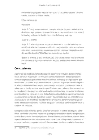 133
SENAMA - FLACSO Chile - IChTF
hacia delante porque no hay que vaya plana la cosa, entonces eso también
cuesta, trasladar la silla de ruedas.
E: Son hartas cosas
(Asienten)
Mujer 2: Claro y eso es otra cosa, cualquier adaptación para calidad de vida
de ellos es algo que uno tiene que hacer, en la casa se redujo la tina, se sacó
la tina, hay un barandal, la silla para poder bañarlo, y todo eso
Mujer 3: El asiento
Mujer 2: El asiento para que se puedan sentar en la taza del baño, hay un
montón de adaptaciones que en el fondo imagínate si las tuvieran que hacer
ellos solos con sus propios recursos, no podrían y eso que mis papás no son
del quintil más pobre” (Hija, Nivel socioeconómico medio).
“Eso es lo primero. Si está en el AUGE30. Está salvao, porque va a la farmacia
y le dan la receta ¡y le dan remedios!” (Esposo, Nivel socioeconómico medio-
bajo).
Conclusiones
A partir de los objetivos planteados se pudo observar la evolución de la demencia
en las personas mayores en co-evolución con las necesidades de reorganización
familiar, los procesos personales de elaboración de pérdidas y la carga laboral que
en términos cotidianos implica el cuidado de la persona mayor que ha sido diagnos-
ticada con demencia. Como un proceso complejo, se observa que tiene un impacto
sobre toda la familia, aunque asume especificidades para cada uno de sus miembros.
La mirada sobre los aspectos relacionales y la metodología de entrevista familiar nos
permitió observar cómo, en el caso de las familias, el cuidado se organiza a través de
coordinaciones complejas, división de tareas y funciones las que son implícitamente
aceptadas por los miembros. De esta manera propusimos denominar complejo cui-
dador a esta acción conjunta —aunque desigual— con la que las familias enfrentan la
tarea de los cuidados.
El diagnóstico de demencia genera una crisis familiar, en el sentido de obligar a las fa-
milias a enfrentar un cambio inesperado que implica la necesidad de una reorganización
familiar. Este proceso lleva aparejado una dimensión emocional en la que, además de los
aspectos individuales relacionados con vivencias de dolor, rabia y miedo; nos encontra-
mos con conflictos que ponen en tensión las relaciones familiares produciendo cambios
30	 Sigla AUGE significa Acceso Universal con Garantías en Salud.
 