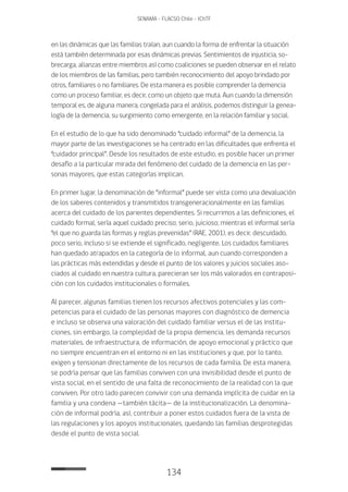 134
SENAMA - FLACSO Chile - IChTF
en las dinámicas que las familias traían, aun cuando la forma de enfrentar la situación
está también determinada por esas dinámicas previas. Sentimientos de injusticia, so-
brecarga, alianzas entre miembros así como coaliciones se pueden observar en el relato
de los miembros de las familias, pero también reconocimiento del apoyo brindado por
otros, familiares o no familiares. De esta manera es posible comprender la demencia
como un proceso familiar, es decir, como un objeto que muta. Aun cuando la dimensión
temporal es, de alguna manera, congelada para el análisis, podemos distinguir la genea-
logía de la demencia, su surgimiento como emergente, en la relación familiar y social.
En el estudio de lo que ha sido denominado “cuidado informal” de la demencia, la
mayor parte de las investigaciones se ha centrado en las dificultades que enfrenta el
“cuidador principal”. Desde los resultados de este estudio, es posible hacer un primer
desafío a la particular mirada del fenómeno del cuidado de la demencia en las per-
sonas mayores, que estas categorías implican.
En primer lugar, la denominación de “informal” puede ser vista como una devaluación
de los saberes contenidos y transmitidos transgeneracionalmente en las familias
acerca del cuidado de los parientes dependientes. Si recurrimos a las definiciones, el
cuidado formal, sería aquel cuidado preciso, serio, juicioso; mientras el informal sería
“el que no guarda las formas y reglas prevenidas” (RAE, 2001), es decir, descuidado,
poco serio, incluso si se extiende el significado, negligente. Los cuidados familiares
han quedado atrapados en la categoría de lo informal, aun cuando corresponden a
las prácticas más extendidas y desde el punto de los valores y juicios sociales aso-
ciados al cuidado en nuestra cultura, parecieran ser los más valorados en contraposi-
ción con los cuidados institucionales o formales.
Al parecer, algunas familias tienen los recursos afectivos potenciales y las com-
petencias para el cuidado de las personas mayores con diagnóstico de demencia
e incluso se observa una valoración del cuidado familiar versus el de las institu-
ciones, sin embargo, la complejidad de la propia demencia, les demanda recursos
materiales, de infraestructura, de información, de apoyo emocional y práctico que
no siempre encuentran en el entorno ni en las instituciones y que, por lo tanto,
exigen y tensionan directamente de los recursos de cada familia. De esta manera,
se podría pensar que las familias conviven con una invisibilidad desde el punto de
vista social, en el sentido de una falta de reconocimiento de la realidad con la que
conviven. Por otro lado parecen convivir con una demanda implícita de cuidar en la
familia y una condena —también tácita— de la institucionalización. La denomina-
ción de informal podría, así, contribuir a poner estos cuidados fuera de la vista de
las regulaciones y los apoyos institucionales, quedando las familias desprotegidas
desde el punto de vista social.
 