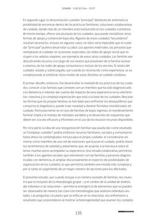 135
SENAMA - FLACSO Chile - IChTF
En segundo lugar, la denominación cuidador “principal” deshecha de antemano la
posibilidad de encontrar dentro de las prácticas familiares, soluciones colaborativas
de cuidado, donde más de un miembro está involucrado en los cuidados cotidianos.
Al mismo tiempo, ofrece una jerarquía de los cuidados, que puede invisibilizar otras
formas de apoyo y contención bajo ella. Algunos de estos cuidados “secundarios”
resultan necesarios, incluso, en algunos casos, sin ellos sería imposible que el cuida-
dor “principal” pudiera desarrollar su labor. Los aportes materiales, las personas que
reemplazan al cuidador en ocasiones especiales, las redes de apoyo social que in-
cluyen a los adultos mayores, son ejemplos de estos otros cuidados. Las familias van
descubriendo recursos a lo largo de sus relatos que provienen de la familia nuclear
o extensa, de las redes de apoyo comunitario e incluso de los vecinos. El relato del
cuidador aislado y sobrecargado, aun cuando es reconocido como experiencia, se va
complejizando al visibilizar otros modos de estar distintos al cuidado cotidiano.
El primer desafío, entonces, fue desentrañar la realidad de las prácticas de los cuida-
dos, conocer a las familias que conviven con un miembro que ha sido diagnosticado
con demencia e intentar dar cuenta del impacto de esta experiencia en la vida fami-
liar, colectiva y la compleja organización que está a la base de los cuidados. Rescatar
las formas que las propias familias se han dado para enfrentar los desequilibrios que
comporta el diagnóstico, puede traer novedad y develar formatos invisibilizados de
cuidado. Particularmente en el caso de familias de bajos ingresos, el reordenamiento
familiar implica el manejo de múltiples variables y el desarrollo de respuestas que
deben ser a la vez eficaces y eficientes en el uso de los escasos recursos disponibles.
Por otra parte, la idea de una reorganización familiar que pueda dar como resultado
un “complejo cuidador” podría visibilizar recursos familiares, sociales y comunitarios
hasta ahora no contemplados. Incluso para el propio cuidador, el considerarse así
mismo como miembro de una red de relaciones que buscan el cuidado, podría aliviar
los sentimientos de soledad y aislamiento que, de acuerdo a la literatura sobre el
tema, muchas veces acompañan su experiencia. Una mirada colaborativa, permitiría
también a los agentes sociales que intervienen con las familias y personas diagnos-
ticadas con demencia, el ampliar discursivamente el espectro de posibilidades de
organización de los cuidados, lo que permitiría también una mirada más compleja y
por lo tanto el surgimiento de un mayor número de opciones para los afectados.
El presente estudio, aun cuando incluye a un número acotado de familias, nos mues-
tra que la inclusión de la metodología grupal —y el cambio de la unidad de análisis,
del individuo a las relaciones— permite la emergencia de elementos que no pueden
ser observados de manera tan clara con metodologías que analizan individuos ais-
lados. Las preguntas circulares que se enfocan en lo relacional, nos enfrentaron a
resultados que sorprendieron al mostrar la heterogeneidad que asumen los cuidados
 