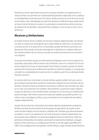 136
SENAMA - FLACSO Chile - IChTF
familiares y cómo cada familia encuentra su propio equilibrio y reorganización, al
mismo tiempo, nos permitió ver la diversidad de parientes implicados en el cuidado y
la interdependencia de funciones. Por último, desde el punto de vista de los procesos
emocionales, esta metodología nos permitió observar la diferencia que puede existir
al interior de las familias en cuanto a la velocidad y características de los procesos
de elaboración de pérdidas, especialmente complejas, como las que ocurren con la
demencia.
Alcances y limitaciones
El estudio familiar de los cuidados de personas mayores diagnosticadas con demen-
cia, abre un espacio de investigación poco desarrollado en atención a su relevancia
y consecuencias en la salud de las comunidades, grupos familiares y personas con
demencias. Este estado actual de investigación se aborda en el capítulo sobre pro-
ductividad científica de las ciencias sociales en materia de demencias en las perso-
nas mayores.
El estudio de familias otorga una información privilegiada acerca de los aspectos re-
lacionales implicados tanto al interior de las familias como en su relación con los sis-
temas amplios en los que se desenvuelve. Esta mirada, nos parece, puede ser fuente
potencial de insumos para el desarrollo de políticas públicas dirigidas a un apoyo que
considere la complejidad de la vivencia de los cuidados y permita un abordaje desde
distintos sectores.
En el plano afectivo-emocional, la mirada familiar puede también dar luces acerca
de los apoyos que permitan aumentar el bienestar subjetivo de los miembros de las
familias, evitando así que se produzcan tensiones y conflictos que terminen por afec-
tar no sólo a los parientes sino también, directamente, a la persona mayor diagnos-
ticada con demencia. Una mirada familiar centrada en los recursos y la colaboración
podría entregar información acerca de modos de cuidado que pueden prevenir los
malos tratos, psicológicos y físicos, que se han descrito en la población de adultos
mayores dependientes.
A pesar de encontrarnos conscientes de la diversidad de modalidad de convivencia
familiar y formas de estructuración de los grupos de parentesco en el país, el pre-
sente estudio trabajó con una muestra cualitativa de 5 familias que voluntariamente
accedieron a narrar sus experiencias. Se trata de grupos nucleares biparentales, he-
terosexuales que cohabitan con la persona diagnosticada con demencias. Todos los
parientes entrevistados son adultos, pertenecen al subsistema individual, conyugal,
parento-filial y fraterno y su configuración familiar es de tipo aglutinada (Minuchin,
1987). Esta configuración corresponde a límites difusos, mayor sentido de pertenencia,
 