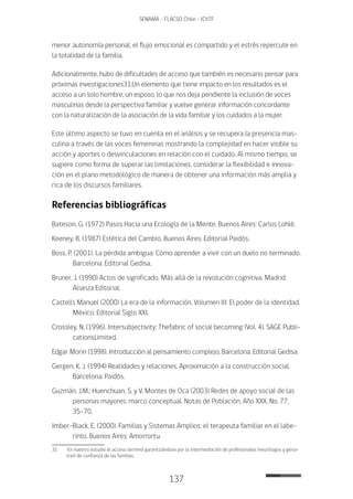 137
SENAMA - FLACSO Chile - IChTF
menor autonomía personal, el flujo emocional es compartido y el estrés repercute en
la totalidad de la familia.
Adicionalmente, hubo de dificultades de acceso que también es necesario pensar para
próximas investigaciones31.Un elemento que tiene impacto en los resultados es el
acceso a un solo hombre, un esposo, lo que nos deja pendiente la inclusión de voces
masculinas desde la perspectiva familiar y vuelve generar información concordante
con la naturalización de la asociación de la vida familiar y los cuidados a la mujer.
Este último aspecto se tuvo en cuenta en el análisis y se recupera la presencia mas-
culina a través de las voces femeninas mostrando la complejidad en hacer visible su
acción y aportes o desvinculaciones en relación con el cuidado. Al mismo tiempo, se
sugiere como forma de superar las limitaciones, considerar la flexibilidad e innova-
ción en el plano metodológico de manera de obtener una información más amplia y
rica de los discursos familiares.
Referencias bibliográficas
Bateson, G. (1972) Pasos Hacia una Ecología de la Mente. Buenos Aires: Carlos Lohlé.
Keeney, B. (1987) Estética del Cambio. Buenos Aires: Editorial Paidós.
Boss, P. (2001). La pérdida ambigua: Cómo aprender a vivir con un duelo no terminado.
Barcelona: Editorial Gedisa.
Bruner, J. (1990) Actos de significado. Más allá de la revolución cognitiva. Madrid:
Alianza Editorial.
Castells Manuel (2000) La era de la información. Volumen III: El poder de la identidad.
México: Editorial Siglo XXI.
Crossley, N. (1996). Intersubjectivity: Thefabric of social becoming (Vol. 4). SAGE Publi-
cationsLimited.
Edgar Morin (1998). Introducción al pensamiento complejo. Barcelona: Editorial Gedisa.
Gergen, K. J. (1994) Realidades y relaciones. Aproximación a la construcción social.
Barcelona: Paidós.
Guzmán, J.M.; Huenchuan, S. y V. Montes de Oca (2003) Redes de apoyo social de las
personas mayores: marco conceptual. Notas de Población, Año XXX, No. 77,
35-70.
Imber-Black, E. (2000). Familias y Sistemas Amplios: el terapeuta familiar en el labe-
rinto. Buenos Aires: Amorrortu.
31	 En nuestro estudio el acceso terminó garantizándose por la intermediación de profesionales (neurólogos y geria-
tras) de confianza de las familias.
 