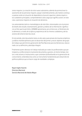 12
SENAMA - FLACSO Chile - IChTF
sonas mayores. La creación de este nuevo subsistema, además de promocionar la
autonomía de las personas mayores, apoyar sistemáticamente y de manera continua
a quienes están en situación de dependencia, buscará capacitar y darles respiro a
los cuidadores principales, comprendiendo la alta carga que significa asistir, en este
caso, a personas mayores en situación de demencia.
Los antecedentes teórico-metodológicos de este libro, relacionados con el proceso
de diseño del estudio, levantamiento, gestión y análisis de la información, significa-
ron un hito que le permitió a SENAMA aproximarse, por primera vez, al fenómeno de
la demencia, a través de la óptica y experiencia de los mismos cuidadores y de los
actores del entorno barrial y local.
En tal sentido, este documento tiene un alto valor, pues provee de insumos empíricos
y análisis multidisciplinarios para el desarrollo del primer y tercer objetivo del grupo
de trabajo que permitirá la generación del Plan Nacional para las Demencias, relacio-
nado con su definición y abordaje integral.
Finalmente quiero destacar el trabajo realizado por todos los profesionales que par-
ticiparon y confeccionaron el presente documento y quisiera, al mismo tiempo, invi-
tar a más actores e instituciones a que continúen profundizando en la generación de
conocimiento, entendida esta como un instrumento fundamental para desarrollo de
políticas públicas que se hacen cargo de realidades complejas.
Rayen Inglés Hueche
Directora Nacional
Servicio Nacional del Adulto Mayor
 
