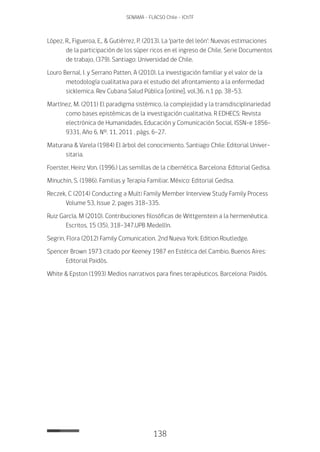 138
SENAMA - FLACSO Chile - IChTF
López, R., Figueroa, E., & Gutiérrez, P. (2013). La ‘parte del león’: Nuevas estimaciones
de la participación de los súper ricos en el ingreso de Chile. Serie Documentos
de trabajo, (379). Santiago: Universidad de Chile.
Louro Bernal, I. y Serrano Patten, A (2010). La investigación familiar y el valor de la
metodología cualitativa para el estudio del afrontamiento a la enfermedad
sicklemica. Rev Cubana Salud Pública [online]. vol.36, n.1 pp. 38-53.
Martínez, M. (2011) El paradigma sistémico, la complejidad y la transdisciplinariedad
como bases epistémicas de la investigación cualitativa. R EDHECS: Revista
electrónica de Humanidades, Educación y Comunicación Social, ISSN-e 1856-
9331, Año 6, Nº. 11, 2011 , págs. 6-27.
Maturana & Varela (1984) El árbol del conocimiento. Santiago Chile: Editorial Univer-
sitaria.
Foerster, Heinz Von. (1996.) Las semillas de la cibernética. Barcelona: Editorial Gedisa.
Minuchin, S. (1986). Familias y Terapia Familiar. México: Editorial Gedisa.
Reczek, C (2014) Conducting a Multi Family Member Interview Study Family Process
Volume 53, Issue 2, pages 318–335.
Ruiz García, M (2010). Contribuciones filosóficas de Wittgenstein a la hermenéutica.
Escritos, 15 (35), 318-347.UPB Medellín.
Segrin, Flora (2012) Family Comunication. 2nd Nueva York: Edition Routledge.
Spencer Brown 1973 citado por Keeney 1987 en Estética del Cambio. Buenos Aires:
Editorial Paidós.
White & Epston (1993) Medios narrativos para fines terapéuticos. Barcelona: Paidós.
 