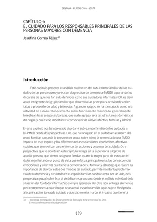 139
SENAMA - FLACSO Chile - IChTF
CAPÍTULO 6
EL CUIDADO PARA LOS RESPONSABLES PRINCIPALES DE LAS
PERSONAS MAYORES CON DEMENCIA
Josefina Correa Téllez32
Introducción
Este capítulo presenta el análisis cualitativo del sub-campo familiar de los cui-
dados de las personas mayores con diagnóstico de demencia (PMDD), a partir de los
discursos de quienes han sido definidos como sus cuidadores informales (CI), es decir,
aquel integrante del grupo familiar que desarrolla las principales actividades orien-
tadas a proveerle de salud y bienestar. A grandes rasgos, se ha constatado como una
actividad de escaso reconocimiento social, fuertemente feminizada, generalmente
lo realizan hijas o esposas/parejas, que suele agregarse a las otras tareas domésticas
del hogar, y que tiene importantes consecuencias a nivel afectivo, familiar y laboral.
En este capítulo nos ha interesado abordar el sub-campo familiar de los cuidados a
las PMDD desde dos perspectivas. Una, que ha indagado en el cuidado en el marco del
grupo familiar, captando la perspectiva grupal sobre cómo la presencia de una PMDD
impacta en este espacio y los diferentes recursos familiares, económicos, afectivos,
sociales, que se movilizan para enfrentar las acciones y procesos del cuidado. Otra
perspectiva, que se aborda en este capítulo, indaga en la experiencia subjetiva de
aquella persona que, dentro del grupo familiar, asume la mayor parte de estas activi-
dades manifestando un punto de vista que enfatiza, principalmente, las consecuencias
emocionales y afectivas que tiene la demencia de su familiar y el trabajo que realiza. La
importancia de abordar estas dos miradas del cuidado, permite insertar la problemá-
tica de la demencia y el cuidado en el espacio familiar dando cuenta, por un lado, de la
perspectiva grupal sobre éste al visibilizar recursos que, desde el análisis individual de la
situación del “cuidador informal” no siempre aparecen. Por otro lado, entrega elementos
para comprender la posición que ocupa en el espacio familiar aquel sujeto “designado”
a las principales tareas de cuidado y abordar, en este marco, el impacto que tiene la
32	 Socióloga, Investigadora del Departamento de Sociología de la Universidad de Chile.
E-mail: josefina.correa.tellez@gmail.com
 