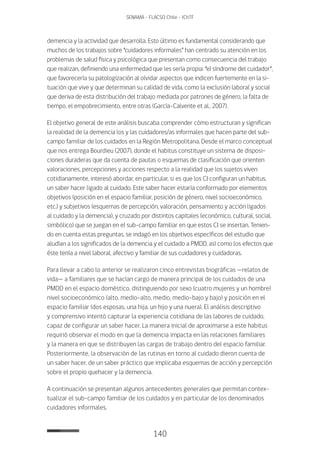 140
SENAMA - FLACSO Chile - IChTF
demencia y la actividad que desarrolla. Esto último es fundamental considerando que
muchos de los trabajos sobre “cuidadores informales” han centrado su atención en los
problemas de salud física y psicológica que presentan como consecuencia del trabajo
que realizan, definiendo una enfermedad que les sería propia: “el síndrome del cuidador”,
que favorecería su patologización al olvidar aspectos que indicen fuertemente en la si-
tuación que vive y que determinan su calidad de vida, como la exclusión laboral y social
que deriva de esta distribución del trabajo mediada por patrones de género, la falta de
tiempo, el empobrecimiento, entre otras (García-Calvente et al., 2007).
El objetivo general de este análisis buscaba comprender cómo estructuran y significan
la realidad de la demencia los y las cuidadores/as informales que hacen parte del sub-
campo familiar de los cuidados en la Región Metropolitana. Desde el marco conceptual
que nos entrega Bourdieu (2007), donde el habitus constituye un sistema de disposi-
ciones duraderas que da cuenta de pautas o esquemas de clasificación que orienten
valoraciones, percepciones y acciones respecto a la realidad que los sujetos viven
cotidianamente, interesó abordar, en particular, si es que los CI configuran un habitus,
un saber hacer ligado al cuidado. Este saber hacer estaría conformado por elementos
objetivos (posición en el espacio familiar, posición de género, nivel socioeconómico,
etc.) y subjetivos (esquemas de percepción, valoración, pensamiento y acción ligados
al cuidado y la demencia), y cruzado por distintos capitales (económico, cultural, social,
simbólico) que se juegan en el sub-campo familiar en que estos CI se insertan. Tenien-
do en cuenta estas preguntas, se indagó en los objetivos específicos del estudio que
aludían a los significados de la demencia y el cuidado a PMDD, así como los efectos que
éste tenía a nivel laboral, afectivo y familiar de sus cuidadores y cuidadoras.
Para llevar a cabo lo anterior se realizaron cinco entrevistas biográficas —relatos de
vida— a familiares que se hacían cargo de manera principal de los cuidados de una
PMDD en el espacio doméstico, distinguiendo por sexo (cuatro mujeres y un hombre)
nivel socioeconómico (alto, medio-alto, medio, medio-bajo y bajo) y posición en el
espacio familiar (dos esposas, una hija, un hijo y una nuera). El análisis descriptivo
y comprensivo intentó capturar la experiencia cotidiana de las labores de cuidado,
capaz de configurar un saber hacer. La manera inicial de aproximarse a este habitus
requirió observar el modo en que la demencia impacta en las relaciones familiares
y la manera en que se distribuyen las cargas de trabajo dentro del espacio familiar.
Posteriormente, la observación de las rutinas en torno al cuidado dieron cuenta de
un saber hacer, de un saber práctico que implicaba esquemas de acción y percepción
sobre el propio quehacer y la demencia.
A continuación se presentan algunos antecedentes generales que permitan contex-
tualizar el sub-campo familiar de los cuidados y en particular de los denominados
cuidadores informales.
 