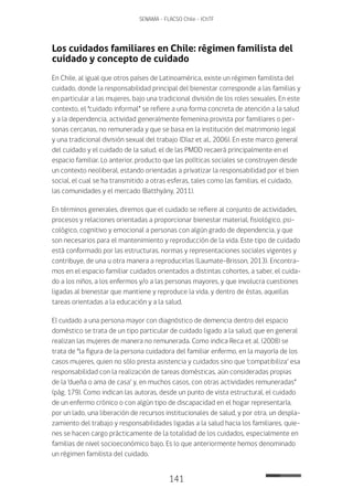 141
SENAMA - FLACSO Chile - IChTF
Los cuidados familiares en Chile: régimen familista del
cuidado y concepto de cuidado
En Chile, al igual que otros países de Latinoamérica, existe un régimen familista del
cuidado, donde la responsabilidad principal del bienestar corresponde a las familias y
en particular a las mujeres, bajo una tradicional división de los roles sexuales. En este
contexto, el “cuidado informal” se refiere a una forma concreta de atención a la salud
y a la dependencia, actividad generalmente femenina provista por familiares o per-
sonas cercanas, no remunerada y que se basa en la institución del matrimonio legal
y una tradicional división sexual del trabajo (Díaz et al., 2006). En este marco general
del cuidado y el cuidado de la salud, el de las PMDD recaerá principalmente en el
espacio familiar. Lo anterior, producto que las políticas sociales se construyen desde
un contexto neoliberal, estando orientadas a privatizar la responsabilidad por el bien
social, el cual se ha transmitido a otras esferas, tales como las familias, el cuidado,
las comunidades y el mercado (Batthyány, 2011).
En términos generales, diremos que el cuidado se refiere al conjunto de actividades,
procesos y relaciones orientadas a proporcionar bienestar material, fisiológico, psi-
cológico, cognitivo y emocional a personas con algún grado de dependencia, y que
son necesarios para el mantenimiento y reproducción de la vida. Este tipo de cuidado
está conformado por las estructuras, normas y representaciones sociales vigentes y
contribuye, de una u otra manera a reproducirlas (Laumate-Brisson, 2013). Encontra-
mos en el espacio familiar cuidados orientados a distintas cohortes, a saber, el cuida-
do a los niños, a los enfermos y/o a las personas mayores, y que involucra cuestiones
ligadas al bienestar que mantiene y reproduce la vida, y dentro de éstas, aquellas
tareas orientadas a la educación y a la salud.
El cuidado a una persona mayor con diagnóstico de demencia dentro del espacio
doméstico se trata de un tipo particular de cuidado ligado a la salud, que en general
realizan las mujeres de manera no remunerada. Como indica Reca et al. (2008) se
trata de “la figura de la persona cuidadora del familiar enfermo, en la mayoría de los
casos mujeres, quien no sólo presta asistencia y cuidados sino que ‘compatibiliza’ esa
responsabilidad con la realización de tareas domésticas, aún consideradas propias
de la ‘dueña o ama de casa’ y, en muchos casos, con otras actividades remuneradas”
(pág. 179). Como indican las autoras, desde un punto de vista estructural, el cuidado
de un enfermo crónico o con algún tipo de discapacidad en el hogar representaría,
por un lado, una liberación de recursos institucionales de salud, y por otra, un despla-
zamiento del trabajo y responsabilidades ligadas a la salud hacia los familiares, quie-
nes se hacen cargo prácticamente de la totalidad de los cuidados, especialmente en
familias de nivel socioeconómico bajo. Es lo que anteriormente hemos denominado
un régimen familista del cuidado.
 