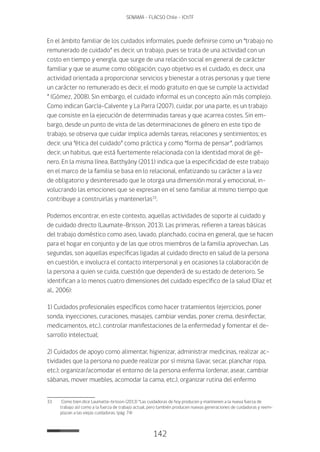 142
SENAMA - FLACSO Chile - IChTF
En el ámbito familiar de los cuidados informales, puede definirse como un “trabajo no
remunerado de cuidado” es decir, un trabajo, pues se trata de una actividad con un
costo en tiempo y energía, que surge de una relación social en general de carácter
familiar y que se asume como obligación; cuyo objetivo es el cuidado, es decir, una
actividad orientada a proporcionar servicios y bienestar a otras personas y que tiene
un carácter no remunerado es decir, el modo gratuito en que se cumple la actividad
” (Gómez, 2008). Sin embargo, el cuidado informal es un concepto aún más complejo.
Como indican García-Calvente y La Parra (2007), cuidar, por una parte, es un trabajo
que consiste en la ejecución de determinadas tareas y que acarrea costes. Sin em-
bargo, desde un punto de vista de las determinaciones de género en este tipo de
trabajo, se observa que cuidar implica además tareas, relaciones y sentimientos; es
decir, una “ética del cuidado” como práctica y como “forma de pensar”, podríamos
decir, un habitus, que está fuertemente relacionada con la identidad moral de gé-
nero. En la misma línea, Batthyány (2011) indica que la especificidad de este trabajo
en el marco de la familia se basa en lo relacional, enfatizando su carácter a la vez
de obligatorio y desinteresado que le otorga una dimensión moral y emocional, in-
volucrando las emociones que se expresan en el seno familiar al mismo tiempo que
contribuye a construirlas y mantenerlas33
.
Podemos encontrar, en este contexto, aquellas actividades de soporte al cuidado y
de cuidado directo (Laumate-Brisson, 2013). Las primeras, refieren a tareas básicas
del trabajo doméstico como aseo, lavado, planchado, cocina en general, que se hacen
para el hogar en conjunto y de las que otros miembros de la familia aprovechan. Las
segundas, son aquellas específicas ligadas al cuidado directo en salud de la persona
en cuestión, e involucra el contacto interpersonal y en ocasiones la colaboración de
la persona a quien se cuida, cuestión que dependerá de su estado de deterioro. Se
identifican a lo menos cuatro dimensiones del cuidado específico de la salud (Díaz et
al., 2006):
1) Cuidados profesionales específicos como hacer tratamientos (ejercicios, poner
sonda, inyecciones, curaciones, masajes, cambiar vendas, poner crema, desinfectar,
medicamentos, etc.), controlar manifestaciones de la enfermedad y fomentar el de-
sarrollo intelectual;
2) Cuidados de apoyo como alimentar, higienizar, administrar medicinas, realizar ac-
tividades que la persona no puede realizar por sí misma (lavar, secar, planchar ropa,
etc.); organizar/acomodar el entorno de la persona enferma (ordenar, asear, cambiar
sábanas, mover muebles, acomodar la cama, etc.), organizar rutina del enfermo
33	 Como bien dice Laumatte-brisson (2013) “Las cuidadoras de hoy producen y mantienen a la nueva fuerza de
trabajo así como a la fuerza de trabajo actual, pero también producen nuevas generaciones de cuidadoras y reem-
plazan a las viejas cuidadoras. (pág. 74)
 