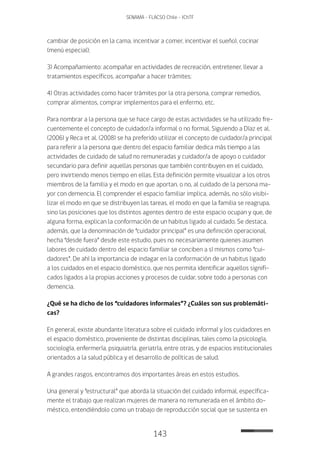 143
SENAMA - FLACSO Chile - IChTF
cambiar de posición en la cama, incentivar a comer, incentivar el sueño), cocinar
(menú especial);
3) Acompañamiento: acompañar en actividades de recreación, entretener, llevar a
tratamientos específicos, acompañar a hacer trámites;
4) Otras actividades como hacer trámites por la otra persona, comprar remedios,
comprar alimentos, comprar implementos para el enfermo, etc.
Para nombrar a la persona que se hace cargo de estas actividades se ha utilizado fre-
cuentemente el concepto de cuidador/a informal o no formal. Siguiendo a Díaz et al.
(2006) y Reca et al. (2008) se ha preferido utilizar el concepto de cuidador/a principal
para referir a la persona que dentro del espacio familiar dedica más tiempo a las
actividades de cuidado de salud no remuneradas y cuidador/a de apoyo o cuidador
secundario para definir aquellas personas que también contribuyen en el cuidado,
pero invirtiendo menos tiempo en ellas. Esta definición permite visualizar a los otros
miembros de la familia y el modo en que aportan, o no, al cuidado de la persona ma-
yor con demencia. El comprender el espacio familiar implica, además, no sólo visibi-
lizar el modo en que se distribuyen las tareas, el modo en que la familia se reagrupa,
sino las posiciones que los distintos agentes dentro de este espacio ocupan y que, de
alguna forma, explican la conformación de un habitus ligado al cuidado. Se destaca,
además, que la denominación de “cuidador principal” es una definición operacional,
hecha “desde fuera” desde este estudio, pues no necesariamente quienes asumen
labores de cuidado dentro del espacio familiar se conciben a sí mismos como “cui-
dadores”. De ahí la importancia de indagar en la conformación de un habitus ligado
a los cuidados en el espacio doméstico, que nos permita identificar aquellos signifi-
cados ligados a la propias acciones y procesos de cuidar, sobre todo a personas con
demencia.
¿Qué se ha dicho de los “cuidadores informales”? ¿Cuáles son sus problemáti-
cas?
En general, existe abundante literatura sobre el cuidado informal y los cuidadores en
el espacio doméstico, proveniente de distintas disciplinas, tales como la psicología,
sociología, enfermería, psiquiatría, geriatría, entre otras, y de espacios institucionales
orientados a la salud pública y el desarrollo de políticas de salud.
A grandes rasgos, encontramos dos importantes áreas en estos estudios.
Una general y “estructural” que aborda la situación del cuidado informal, específica-
mente el trabajo que realizan mujeres de manera no remunerada en el ámbito do-
méstico, entendiéndolo como un trabajo de reproducción social que se sustenta en
 