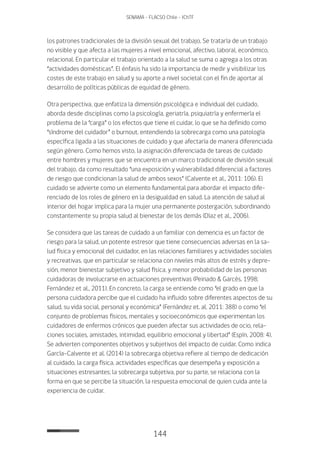 144
SENAMA - FLACSO Chile - IChTF
los patrones tradicionales de la división sexual del trabajo. Se trataría de un trabajo
no visible y que afecta a las mujeres a nivel emocional, afectivo, laboral, económico,
relacional. En particular el trabajo orientado a la salud se suma o agrega a los otras
“actividades domésticas”. El énfasis ha sido la importancia de medir y visibilizar los
costes de este trabajo en salud y su aporte a nivel societal con el fin de aportar al
desarrollo de políticas públicas de equidad de género.
Otra perspectiva, que enfatiza la dimensión psicológica e individual del cuidado,
aborda desde disciplinas como la psicología, geriatría, psiquiatría y enfermería el
problema de la “carga” o los efectos que tiene el cuidar, lo que se ha definido como
“síndrome del cuidador” o burnout, entendiendo la sobrecarga como una patología
específica ligada a las situaciones de cuidado y que afectaría de manera diferenciada
según género. Como hemos visto, la asignación diferenciada de tareas de cuidado
entre hombres y mujeres que se encuentra en un marco tradicional de división sexual
del trabajo, da como resultado “una exposición y vulnerabilidad diferencial a factores
de riesgo que condicionan la salud de ambos sexos” (Calvente et al., 2011: 106). El
cuidado se advierte como un elemento fundamental para abordar el impacto dife-
renciado de los roles de género en la desigualdad en salud. La atención de salud al
interior del hogar implica para la mujer una permanente postergación, subordinando
constantemente su propia salud al bienestar de los demás (Díaz et al., 2006).
Se considera que las tareas de cuidado a un familiar con demencia es un factor de
riesgo para la salud, un potente estresor que tiene consecuencias adversas en la sa-
lud física y emocional del cuidador, en las relaciones familiares y actividades sociales
y recreativas, que en particular se relaciona con niveles más altos de estrés y depre-
sión, menor bienestar subjetivo y salud física, y menor probabilidad de las personas
cuidadoras de involucrarse en actuaciones preventivas (Peinado & Garcés, 1998;
Fernández et al., 2011). En concreto, la carga se entiende como “el grado en que la
persona cuidadora percibe que el cuidado ha influido sobre diferentes aspectos de su
salud, su vida social, personal y económica” (Fernández et. al, 2011: 388) o como “el
conjunto de problemas físicos, mentales y socioeconómicos que experimentan los
cuidadores de enfermos crónicos que pueden afectar sus actividades de ocio, rela-
ciones sociales, amistades, intimidad, equilibrio emocional y libertad” (Espín, 2008: 4).
Se advierten componentes objetivos y subjetivos del impacto de cuidar. Como indica
García-Calvente et al. (2014) la sobrecarga objetiva refiere al tiempo de dedicación
al cuidado, la carga física, actividades específicas que desempeña y exposición a
situaciones estresantes; la sobrecarga subjetiva, por su parte, se relaciona con la
forma en que se percibe la situación, la respuesta emocional de quien cuida ante la
experiencia de cuidar.
 