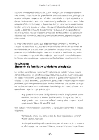 145
SENAMA - FLACSO Chile - IChTF
A continuación se presenta el análisis, que se ha organizado en la siguiente estruc-
tura: primero, la descripción del grupo familiar en los casos estudiados, y el lugar que
ocupa en él la persona que hemos definido como cuidador principal; segundo, se in-
daga en la demencia como acontecimiento en el grupo familiar, dando cuenta de las
primeras señales conductuales, el diagnóstico, la crisis y proceso de reorganización
familiar; tercero, se abordan las rutinas y los significados del cuidado y la demencia;
cuarto, se describe el impacto de la demencia y el cuidado en el espacio familiar
desde el punto de vista de cuidadores principales, dando cuenta de sus consecuen-
cias laborales, económicas, afectivas y familiares; finalmente, se plantean algunas
conclusiones.
Es importante tener en cuenta que, dado el limitado tamaño de la muestra y el
carácter no aleatorio de ésta, el criterio de selección se llevó a cabo por medio de
una representación estructural que considera nivel socioeconómico y relación de
parentesco con PMDD. Esto implica tener en cuenta que el análisis que se presenta
a continuación no es generalizable a todos los casos, mostrándose más bien como
hipótesis e interrogantes que requieren ser profundizadas en estudios posteriores.
Resultados:
Situación de familias y cuidadores principales
Las familias presentan una conformación tradicional, de carácter nuclear, con una
clara distribución de los roles femeninos y masculinos, donde las mujeres se ocupan
del trabajo reproductivo y del cuidado en general, al que se suman las labores de
cuidado a la salud de la PMDD, y los hombres, por su parte, se hacen cargo del trabajo
productivo, aportando generalmente en recursos materiales. En el caso de las muje-
res, se observa la experiencia en el trabajo de cuidado ya sea como dueñas de casa
que se hacen cargo del hogar y de los hijos:
“Hay que tener harto valor. De alguna manera me las arreglo, porque yo crié
diez hijos, me quedan ocho vivos; igual he salido a flote gracias a Dios, no
tengo grandes cosas pero no me ha faltado nada, y solita, porque no le pedí
ayuda a nadie” (Nuera, 62 años, NSE bajo).
O en trabajos remunerados que se vinculan a la reproducción de la vida y el cuidado
en general:
“Yo trabajaba en una casa como le dije, iba dos o tres veces por semana”
(Nuera, 62 años, NSE bajo).
“Yo siempre he vivido para los demás, vivía para mis alumnos, era la profeso-
ra jefe, los papás me buscaban (…) Porque yo me echaba todos los problemas
 
