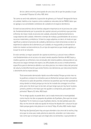 146
SENAMA - FLACSO Chile - IChTF
de los cabros encima, preocupada de una cosa, de lo que les pasaba, lo que
no pasaba” (Esposa, 62 años, NSE alto).
Tal como se verá más adelante, la posición de género y la “natural” designación hacia
el cuidado, habilita a las mujeres como cuidadoras naturales de las PMDD, labor que
se agrega a sus actividades cotidianas de cuidado en el espacio doméstico.
El nivel socioeconómico de las familias adquiere importancia en el proceso de cuida-
do, fundamentalmente por la posesión de capital cultural y económico que permite
enfrentar de mejor modo el proceso de cuidado, aliviando fundamentalmente la
carga objetiva del cuidado, referente a tiempo de trabajo y posibilidades de acceso a
recursos materiales y simbólicos. Si bien la carga subjetiva, es decir, el modo en que
significan y valoran el proceso de cuidado y demencia a nivel emocional, es decir, la
experiencia subjetiva de la demencia y el cuidado, es muy grande y transversal en
todos los niveles socioeconómicos. Es un tipo de experiencia que invade, agobia y a
la que no se le ve solución.
En este sentido, la mayor posesión de capital económico y cultural marca diferen-
cias fundamentales en el acceso a la salud, siendo aquellas familias de NSE bajos y
medios quienes se enfrentan a las vicisitudes del sistema público, destacando en sus
discursos los largos tiempos de espera, las dificultades de acceso a medicamentos
específicos para la demencia debido a sus altos precios, los malos tratos del personal
de salud y la desinformación que existe frente a las demencias, por desconocimiento
o desinterés de los especialistas.
“Está avanzando demasiado rápido esa enfermedad. Porque ya este mes no
le pudimos comprar los remedios para el Alzheimer porque valen cincuenta
mil pesos la cajita de pastillas, entonces las pastillas que me han quedado le
estoy dando la mitad, porque yo me las he tratado de conseguir en el hos-
pital, pero me dicen que no las dan; así que tengo que por ley hacer la plata,
juntarla, pedirle a mis hijos que me ayuden a comprarlas, para poder com-
prárselas” (Nuera, 62 años, NSE bajo).
“Yo no tengo ayuda, se puede decir, casi la nada misma de la municipalidad,
como mucho me dan un paquete de pañales de 8 pañales ¿Para qué me sirven
8 pañales? Si mi mama se ocupa 4 pañales diarios, me dan pañales para dos
días, no me sirve de nada esa ayuda, he incluso he dejado de ir a buscar los pa-
ñales porque gasto más plata en ir en micro” (Hija, 45 años, NSE medio-bajo).
“Acá hay dos [postas] pero hay una que atienden a las once de la noche y hay
otra que no sirve para nada, pésima la atención, atienden con mala volun-
tad, como que se enojan que uno llegó allá a la ventanilla, o que prenden el
 