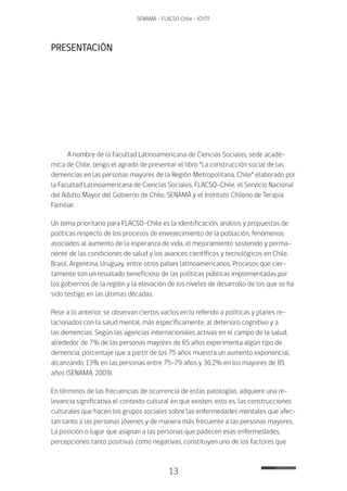 13
SENAMA - FLACSO Chile - IChTF
PRESENTACIÓN
A nombre de la Facultad Latinoamericana de Ciencias Sociales, sede acadé-
mica de Chile, tengo el agrado de presentar el libro “La construcción social de las
demencias en las personas mayores de la Región Metropolitana, Chile” elaborado por
la Facultad Latinoamericana de Ciencias Sociales, FLACSO-Chile, el Servicio Nacional
del Adulto Mayor del Gobierno de Chile, SENAMA y el Instituto Chileno de Terapia
Familiar.
Un tema prioritario para FLACSO-Chile es la identificación, análisis y propuestas de
políticas respecto de los procesos de envejecimiento de la población, fenómenos
asociados al aumento de la esperanza de vida, el mejoramiento sostenido y perma-
nente de las condiciones de salud y los avances científicos y tecnológicos en Chile,
Brasil, Argentina, Uruguay, entre otros países latinoamericanos. Procesos que cier-
tamente son un resultado beneficioso de las políticas públicas implementadas por
los gobiernos de la región y la elevación de los niveles de desarrollo de los que se ha
sido testigo en las últimas décadas.
Pese a lo anterior, se observan ciertos vacíos en lo referido a políticas y planes re-
lacionados con la salud mental, más específicamente, al deterioro cognitivo y a
las demencias. Según las agencias internacionales activas en el campo de la salud,
alrededor de 7% de las personas mayores de 65 años experimenta algún tipo de
demencia, porcentaje que a partir de los 75 años muestra un aumento exponencial,
alcanzando 13% en las personas entre 75-79 años y 36,2% en los mayores de 85
años (SENAMA, 2009).
En términos de las frecuencias de ocurrencia de estas patologías, adquiere una re-
levancia significativa el contexto cultural en que existen, esto es, las construcciones
culturales que hacen los grupos sociales sobre las enfermedades mentales que afec-
tan tanto a las personas jóvenes y de manera más frecuente a las personas mayores.
La posición o lugar que asignan a las personas que padecen esas enfermedades,
percepciones tanto positivas como negativas, constituyen uno de los factores que
 
