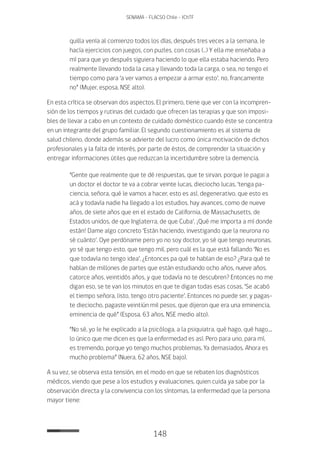 148
SENAMA - FLACSO Chile - IChTF
quilla venía al comienzo todos los días, después tres veces a la semana, le
hacía ejercicios con juegos, con puzles, con cosas (…) Y ella me enseñaba a
mí para que yo después siguiera haciendo lo que ella estaba haciendo. Pero
realmente llevando toda la casa y llevando toda la carga, o sea, no tengo el
tiempo como para ‘a ver vamos a empezar a armar esto’, no, francamente
no” (Mujer, esposa, NSE alto).
En esta crítica se observan dos aspectos. El primero, tiene que ver con la incompren-
sión de los tiempos y rutinas del cuidado que ofrecen las terapias y que son imposi-
bles de llevar a cabo en un contexto de cuidado doméstico cuando éste se concentra
en un integrante del grupo familiar. El segundo cuestionamiento es al sistema de
salud chileno, donde además se advierte del lucro como única motivación de dichos
profesionales y la falta de interés, por parte de éstos, de comprender la situación y
entregar informaciones útiles que reduzcan la incertidumbre sobre la demencia.
“Gente que realmente que te dé respuestas, que te sirvan, porque le pagai a
un doctor el doctor te va a cobrar veinte lucas, dieciocho lucas, ‘tenga pa-
ciencia, señora, qué le vamos a hacer, esto es así, degenerativo, que esto es
acá y todavía nadie ha llegado a los estudios, hay avances, como de nueve
años, de siete años que en el estado de California, de Massachusetts, de
Estados unidos, de que Inglaterra, de que Cuba’. ¡Qué me importa a mí donde
están! Dame algo concreto ‘Están haciendo, investigando que la neurona no
sé cuánto’. Oye perdóname pero yo no soy doctor, yo sé que tengo neuronas,
yo sé que tengo esto, que tengo mil, pero cuál es la que está fallando ‘No es
que todavía no tengo idea’. ¿Entonces pa qué te hablan de eso? ¿Para qué te
hablan de millones de partes que están estudiando ocho años, nueve años,
catorce años, veintidós años, y que todavía no te descubren? Entonces no me
digan eso, se te van los minutos en que te digan todas esas cosas, ‘Se acabó
el tiempo señora, listo, tengo otro paciente’. Entonces no puede ser, y pagas-
te dieciocho, pagaste veintiún mil pesos, que dijeron que era una eminencia,
eminencia de qué” (Esposa, 63 años, NSE medio alto).
“No sé, yo le he explicado a la psicóloga, a la psiquiatra, qué hago, qué hago....
lo único que me dicen es que la enfermedad es así. Pero para uno, para mí,
es tremendo, porque yo tengo muchos problemas. Ya demasiados. Ahora es
mucho problema” (Nuera, 62 años, NSE bajo).
A su vez, se observa esta tensión, en el modo en que se rebaten los diagnósticos
médicos, viendo que pese a los estudios y evaluaciones, quien cuida ya sabe por la
observación directa y la convivencia con los síntomas, la enfermedad que la persona
mayor tiene:
 