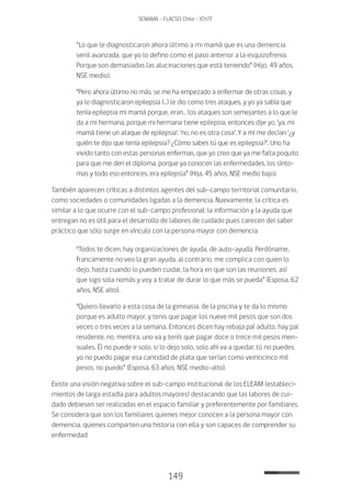 149
SENAMA - FLACSO Chile - IChTF
“Lo que le diagnosticaron ahora último a mi mamá que es una demencia
senil avanzada, que yo lo defino como el paso anterior a la esquizofrenia.
Porque son demasiadas las alucinaciones que está teniendo” (Hijo, 49 años,
NSE medio).
“Pero ahora último no más, se me ha empezado a enfermar de otras cosas, y
ya le diagnosticaron epilepsia (…) le dio como tres ataques, y yo ya sabía que
tenía epilepsia mi mamá porque, eran… los ataques son semejantes a lo que le
da a mi hermana, porque mi hermana tiene epilepsia, entonces dije yo, ‘ya, mi
mamá tiene un ataque de epilepsia’, ‘no, no es otra cosa’. Y a mí me decían ‘¿y
quién te dijo que tenía epilepsia? ¿Cómo sabes tú que es epilepsia?’. Uno ha
vivido tanto con estas personas enfermas, que yo creo que ya me falta poquito
para que me den el diploma, porque ya conocen las enfermedades, los sínto-
mas y todo eso entonces, era epilepsia” (Hija, 45 años, NSE medio bajo).
También aparecen críticas a distintos agentes del sub-campo territorial comunitario,
como sociedades o comunidades ligadas a la demencia. Nuevamente, la crítica es
similar a lo que ocurre con el sub-campo profesional: la información y la ayuda que
entregan no es útil para el desarrollo de labores de cuidado pues carecen del saber
práctico que sólo surge en vínculo con la persona mayor con demencia:
“Todos te dicen, hay organizaciones de ayuda, de auto-ayuda. Perdóname,
francamente no veo la gran ayuda, al contrario, me complica con quien lo
dejo, hasta cuando lo pueden cuidar, la hora en que son las reuniones, así
que sigo sola nomás y voy a tratar de durar lo que más se pueda” (Esposa, 62
años, NSE alto).
“Quiero llevarlo a esta cosa de la gimnasia, de la piscina y te da lo mismo
porque es adulto mayor, y tenis que pagar los nueve mil pesos que son dos
veces o tres veces a la semana. Entonces dicen hay rebaja pal adulto, hay pal
residente, no, mentira, uno va y tenís que pagar doce o trece mil pesos men-
suales. Él no puede ir solo, si lo dejo solo, solo ahí va a quedar, tú no puedes,
yo no puedo pagar esa cantidad de plata que serían como veinticinco mil
pesos, no puedo” (Esposa, 63 años, NSE medio-alto).
Existe una visión negativa sobre el sub-campo institucional de los ELEAM (estableci-
mientos de larga estadía para adultos mayores) destacando que las labores de cui-
dado debiesen ser realizadas en el espacio familiar y preferentemente por familiares.
Se considera que son los familiares quienes mejor conocen a la persona mayor con
demencia, quienes comparten una historia con ella y son capaces de comprender su
enfermedad:
 