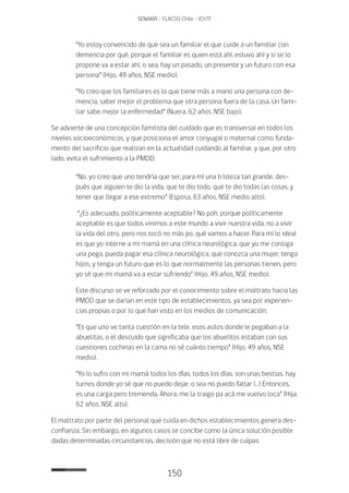 150
SENAMA - FLACSO Chile - IChTF
“Yo estoy convencido de que sea un familiar el que cuide a un familiar con
demencia por qué, porque el familiar es quien está ahí, estuvo ahí y si se lo
propone va a estar ahí, o sea, hay un pasado, un presente y un futuro con esa
persona” (Hijo, 49 años, NSE medio).
“Yo creo que los familiares es lo que tiene más a mano una persona con de-
mencia, saber mejor el problema que otra persona fuera de la casa. Un fami-
liar sabe mejor la enfermedad” (Nuera, 62 años, NSE bajo).
Se advierte de una concepción familista del cuidado que es transversal en todos los
niveles socioeconómicos, y que posiciona el amor conyugal o maternal como funda-
mento del sacrificio que realizan en la actualidad cuidando al familiar, y que, por otro
lado, evita el sufrimiento a la PMDD:
“No, yo creo que uno tendría que ser, para mí una tristeza tan grande, des-
pués que alguien te dio la vida, que te dio todo, que te dio todas las cosas, y
tener que llegar a ese extremo” (Esposa, 63 años, NSE medio alto).
“¿Es adecuado, políticamente aceptable? No poh, porque políticamente
aceptable es que todos vinimos a este mundo a vivir nuestra vida, no a vivir
la vida del otro, pero nos tocó no más po, qué vamos a hacer. Para mí lo ideal
es que yo interne a mi mamá en una clínica neurológica, que yo me consiga
una pega, pueda pagar esa clínica neurológica, que conozca una mujer, tenga
hijos, y tenga un futuro que es lo que normalmente las personas tienen, pero
yo sé que mi mamá va a estar sufriendo” (Hijo, 49 años, NSE medio).
Este discurso se ve reforzado por el conocimiento sobre el maltrato hacia las
PMDD que se darían en este tipo de establecimientos, ya sea por experien-
cias propias o por lo que han visto en los medios de comunicación:
“Es que uno ve tanta cuestión en la tele, esos asilos donde le pegaban a la
abuelitas, o el descuido que significaba que los abuelitos estaban con sus
cuestiones cochinas en la cama no sé cuánto tiempo” (Hijo, 49 años, NSE
medio).
“Yo lo sufro con mi mamá todos los días, todos los días, son unas bestias, hay
turnos donde yo sé que no puedo dejar, o sea no puedo faltar (…) Entonces,
es una carga pero tremenda. Ahora, me la traigo pa acá me vuelvo loca” (Hija,
62 años, NSE alto).
El maltrato por parte del personal que cuida en dichos establecimientos genera des-
confianza. Sin embargo, en algunos casos se concibe como la única solución posible
dadas determinadas circunstancias, decisión que no está libre de culpas:
 
