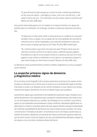 151
SENAMA - FLACSO Chile - IChTF
“Es que ahí está el tope, porque yo a veces he visto cuando hay problemas
en las casas de reposo... y ahí digo yo, chuta, ¿irán a ser con ella así?... y ahí
viene lo fuerte de uno... si la maltratan me voy a llevar toda la conciencia yo”
(Nuera, 62 años, NSE bajo).
Una opción intermedia parece ser el cuidado en el espacio familiar con apoyo de
profesionales no-familiares. Sin embargo, también se observan opiniones encontra-
das:
“Yo digo que lo mejor para cuidar a estas personas es cuidarlos en casa pero
también como un apoyo, con un apoyo de, de municipalidad, de consultorio,
entonces uno se siente respaldada, y uno está ahí, pendiente te todo eso,
pero es poco el apoyo que hay en eso” (Hija, 45 años, NSE medio bajo).
“Yo, contraria total a que entre otra persona aquí. Primero, tienes que ali-
mentarla, servirla y al final no te aporta nada, y además hay que pagarle...
El problema es que él no las acepta. Entonces cuando yo veo que se le está
pagano lo que cobran y realmente es cero aporte, me emputece, porque lo
que menos tengo en este minuto es plata” (Esposa, 62 años, NSE alto).
La demencia como acontecimiento: primeras señales, diagnóstico y crisis y reorgani-
zación familiar.
La sospecha: primeros signos de demencia
y diagnóstico médico
En la reconstrucción biográfica de la propia experiencia que hacen los sujetos entre-
vistados, la demencia es un hecho que irrumpe en la normalidad del espacio familiar,
marcando un antes y un después en las rutinas cotidianas, lo que implica una reorga-
nización del espacio doméstico en torno al adulto mayor que la padece.
Los primeros signos que cuestionan la normalidad de la persona mayor instalan la sos-
pecha de demencia. Son aquellos/as que comparten cotidianamente y de modo cerca-
no con ella quienes observan sus cambios. Sin embargo, en un comienzo, los primeros
signos no son atribuidos necesariamente a dicha condición, intentando significarlos to-
davía bajo los criterios conocidos dentro de este espacio familiar (aunque manteniendo
de trasfondo la posibilidad de demencia); así, estas conductas que extrañan, son vistas
como bromas o “tomaduras de pelo”, sin tomarlas en serio sino hasta cuando éstas se
vuelven frecuentes, repetitivas y cuestionan de manera recurrente aspectos sobre los
que se tiene certeza, como los espacios de una casa habitada hace décadas, el lugar de
los objetos o los recorridos cotidianos dentro del barrio:
 