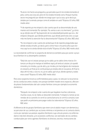 152
SENAMA - FLACSO Chile - IChTF
“A veces me hacía una pregunta y yo pensaba que él me estaba tomando el
pelo, como una cosa así, pero él me estaba mirando serio. Porque muchas
veces me preguntó por dónde me tengo que ir pa la casa, ay le decía yo,
ándate por la vereda, porque como él andaba en auto” (Esposa, 63 años, NSE
medio alto).
“Y de repente yo me empecé a dar cuenta que él se desorientaba de una
manera así tremenda. Por ejemplo, ‘Ya, vamos a ver a tu hermano’ ‘¿y cómo
se yo dónde vive él?’ Ay [expresión de incredulidad] pensando que era… Así
empezó. Después, que dónde perdí esto, que dónde perdí esto otro. Lo que
más me llamó la atención fue la desorientación” (Esposa, 62 años, NSE alto).
“Yo me empecé a dar cuenta de verdad que él de repente preguntaba que
dónde estaba el baño, yo decía ¡pero cómo! hace cincuenta años que vivi-
mos aquí se te olvida dónde está el baño” (Esposa, 63 años, NSE medio alto).
La necesidad de confirmar la sospecha de demencia también pasa por poner a prue-
ba al familiar en su desempeño cotidiano:
“Dejó de usar el celular porque ya no sabía, ya no sabía cómo marcar. En-
tonces un día yo le marque el teléfono aquí y él tenía el celular y lo quedó
mirando y lo miraba, y yo de allá, y yo miraba y le hacía [gesto de manipular
el celular] y al final yo le corté porque yo estaba allá en esa pieza. Al final lo
dejo ahí no más, o sea no, no, ya no sabía, qué sé yo, dónde apretar y todas
esas cosas” (Esposa, 63 años, NSE medio alto).
Pero esta sospecha inicial va confirmándose paso a paso, no sólo por la recurrencia
de las conductas antes citadas, sino porque también invade otros espacios, afectan-
do pilares fundamentales del sub-campo familiar como por ejemplo la economía
doméstica:
“Después me empecé a dar cuenta de que llegaban muchas cobranzas,
muchas cosas, no sé, había un desorden tremendo. Y empecé a tomar yo las
riendas de la cuestión, le cerré la cuenta bancaria, le cerré la consulta, tuve
que pedir un préstamo para pagar todos los laboratorios” (Esposa, 62 años,
NSE alto).
A diferencia de los grupos familiares que viven con el adulto mayor con demencia y
se percatan de sus cambios por acciones mínimas e incipientes en el contacto diario,
como por ejemplo sus parejas; aquellos familiares cuyo vínculo previo a la enferme-
dad es más bien distante, y en ocasiones conflictivo, son alertados de los cambios
conductuales por otros agentes (familiares no directos, vecinos, instituciones de
 