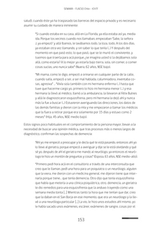 153
SENAMA - FLACSO Chile - IChTF
salud), cuando éste ya ha traspasado las barreras del espacio privado y es necesario
asumir su cuidado de manera inminente:
“Si cuando estaba en su casa, allá en La Florida, ya ella estaba así ya, media
ida. Porque los vecinos cuando nos llamaban, empezaban ‘Sabe, la señora
J. ya empezó’ y allá íbamos, le lavábamos todo, la loza, todo. A los dos días,
ya estaban otra vez llamando, y sin saber lo que tenía (…) Y después del
momento en que pasó esto, lo que pasó, que se le murió el conviviente, y
tuvimos que traerla para acá porque ¿se imagina usted si la dejábamos sola
allá, como estaría? A lo mejor ya estaría bajo tierra, sola, sin comer, o comer
cosas sucias, uno nunca sabe” (Nuera, 62 años, NSE bajo).
“Mi mama, como le digo, empezó a orinarse en cualquier parte de la calle,
cuando salía, empezó a ser, a ser mal hablada, calumniadora, inventaba co-
sas, agresiva” … “Vivía sola también con mi hermana enferma (…) hasta que
tuve que hacerme cargo yo, primero lo hizo mi hermana menor (…) y esa
hermana la llevó al médico, llamó a la ambulancia, la llevaron al Félix Bulnes
y allá le diagnosticaron esquizofrenia, pero mi hermana la dejó ahí y nunca
más la fue a buscar (...) Estuvieron averiguando las direcciones, los datos de
las demás familias y dieron con la mía y me empezaron a llamar los médicos
que la fuera a retirar porque era solamente por 15 días y estuvo como 2
meses” (Hija, 45 años, NSE medio bajo).
Estos signos poco habituales en el comportamiento de la persona mayor, llevan a la
necesidad de buscar una opinión médica, que tras procesos más o menos largos de
diagnóstico, confirman las sospechas de demencia:
“Ahí yo me empecé a preocupar y le decía qué te está pasando, entonces ahí yo
lo lleve al geriatra, porque empecé a averiguar y dije se le está olvidando y qué
sé yo, después de ahí el geriatra me mando al neurólogo, ya entonces el neuró-
logo le hizo un montón de preguntas y cosas” (Esposa, 63 años, NSE medio-alto).
“Primero pedí hora acá en el consultorio a través de una interconsulta que
creo que le llaman, pedí una hora para un psiquiatra o un neurólogo, alguien
que la viera, me dieron con un medicina general, me dijeron tiene que inter-
narla porque tiene… que tenía demencia. Otro dijo que tenía esquizofrenia
que había que meterla a una clínica psiquiátrica, otro, demencia, un geriatra
le dio remedios para una esquizofrenia que la anduvo trayendo como una
semana media tonta […] Mientras tanto la hora que me tenían que dar, creo
que la daban en el San Borja en ese momento, que era un neurólogo y la lle-
vé a una neuróloga particular […] La vio, le hizo unos estudios ahí mismo, yo
le había sacado unos exámenes, escáner, exámenes de sangre, cosas por el
 