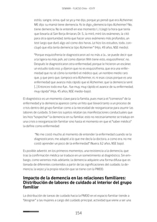 154
SENAMA - FLACSO Chile - IChTF
estilo, sangre, orina, qué se yo y me dijo, porque yo pensé que era Alzheimer.
ME dijo: su mamá tiene demencia. Yo le digo ¿demencia tipo Alzheimer? No,
tiene demencia. No le entendí en ese momento (…) Llegó la hora que tenía
que llevarla al San Borja Arriaran, Dr. S., la miró, miró los exámenes, la citó
para otra oportunidad, tenía que hacer unos exámenes más profundos, un
test largo que duró algo así como dos horas. Le hizo los estudios, todo, con-
cluyó que ella tenía demencia tipo Alzheimer” (Hijo, 49 años, NSE medio).
“Porque esquizofrenia le diagnosticaron así no más a la... se puede decir que
a la ligera no más poh, así como dijeron ‘Ahh tiene esto, esquizofrenia’, no.
Después le diagnosticaron otra enfermedad, porque le hicieron un escáner,
un estudio todo eso, y dijeron que no es esquizofrenia, que era una enfer-
medad que no sé cómo la nombró el médico que, un nombre medio raro
que, y que pero que, tampoco era Alzheimer, ni, ni esas cosas porque es una
enfermedad que avanza más rápido que el Alzheimer, que la demencia senil
[…] Entonces todo eso fue… fue muy, muy rápido el avance de su enfermedad,
muy rápida” (Hija, 45 años, NSE medio-bajo).
El diagnóstico es un momento clave para la familia, pues marca el “comienzo” de la
enfermedad y la demencia aparece como un hito que llevará tanto a un proceso de
crisis dentro del grupo familiar como a la necesidad de reorganizarse para asumir las
labores de cuidado. Si bien los sujetos relatan las manifestaciones conductuales que
les hizo “sospechar” la demencia en su familiar, esto no necesariamente se tradujo en
una crisis o reorganización familiar sino hasta el momento en que el “saber médico”
la define como enfermedad:
“No me costó mucho al momento de entender la enfermedad cuando se la
diagnosticaron, me adapté a lo que me decía la doctora, a como era, no me
costó aprender un poco de la enfermedad” (Nuera, 62 años, NSE bajo).
Es posible advertir, en los primeros momentos, una resistencia a la demencia, que
tras la confirmación médica se traduce en un sometimiento al diagnóstico. Sin em-
bargo, como veremos más adelante, la demencia adquiere una forma difusa que es
llenada de diferentes contenidos a partir de las significaciones del cuidado, la de-
mencia, la vejez y la propia relación que se tiene con la PMDD.
Impacto de la demencia en las relaciones familiares:
Distribución de labores de cuidado al interior del grupo
familiar
La distribución de tareas de cuidado hacia la PMDD en el espacio familiar tiende a
“designar” a las mujeres a cargo del cuidado principal, actividad que viene a ser una
 