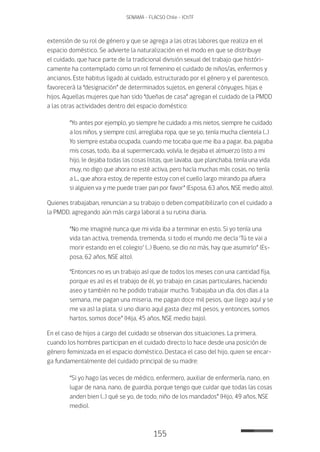 155
SENAMA - FLACSO Chile - IChTF
extensión de su rol de género y que se agrega a las otras labores que realiza en el
espacio doméstico. Se advierte la naturalización en el modo en que se distribuye
el cuidado, que hace parte de la tradicional división sexual del trabajo que históri-
camente ha contemplado como un rol femenino el cuidado de niños/as, enfermos y
ancianos. Este habitus ligado al cuidado, estructurado por el género y el parentesco,
favorecerá la “designación” de determinados sujetos, en general cónyuges, hijas e
hijos. Aquellas mujeres que han sido “dueñas de casa” agregan el cuidado de la PMDD
a las otras actividades dentro del espacio doméstico:
“Yo antes por ejemplo, yo siempre he cuidado a mis nietos, siempre he cuidado
a los niños, y siempre cosí, arreglaba ropa, que se yo, tenía mucha clientela (…)
Yo siempre estaba ocupada, cuando me tocaba que me iba a pagar, iba, pagaba
mis cosas, todo, iba al supermercado, volvía, le dejaba el almuerzo listo a mi
hijo, le dejaba todas las cosas listas, que lavaba, que planchaba, tenía una vida
muy, no digo que ahora no esté activa, pero hacía muchas más cosas, no tenía
a L., que ahora estoy, de repente estoy con el cuello largo mirando pa afuera
si alguien va y me puede traer pan por favor” (Esposa, 63 años, NSE medio alto).
Quienes trabajaban, renuncian a su trabajo o deben compatibilizarlo con el cuidado a
la PMDD, agregando aún más carga laboral a su rutina diaria.
“No me imaginé nunca que mi vida iba a terminar en esto. Si yo tenía una
vida tan activa, tremenda, tremenda, si todo el mundo me decía ‘Tú te vai a
morir estando en el colegio’ (…) Bueno, se dio no más, hay que asumirlo” (Es-
posa, 62 años, NSE alto).
“Entonces no es un trabajo así que de todos los meses con una cantidad fija,
porque es así es el trabajo de él, yo trabajo en casas particulares, haciendo
aseo y también no he podido trabajar mucho. Trabajaba un día, dos días a la
semana, me pagan una miseria, me pagan doce mil pesos, que llego aquí y se
me va así la plata, si uno diario aquí gasta diez mil pesos, y entonces, somos
hartos, somos doce” (Hija, 45 años, NSE medio bajo).
En el caso de hijos a cargo del cuidado se observan dos situaciones. La primera,
cuando los hombres participan en el cuidado directo lo hace desde una posición de
género feminizada en el espacio doméstico. Destaca el caso del hijo, quien se encar-
ga fundamentalmente del cuidado principal de su madre:
“Si yo hago las veces de médico, enfermero, auxiliar de enfermería, nano, en
lugar de nana, nano, de guardia, porque tengo que cuidar que todas las cosas
anden bien (…) qué se yo, de todo, niño de los mandados” (Hijo, 49 años, NSE
medio).
 