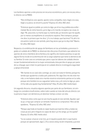 157
SENAMA - FLACSO Chile - IChTF
Los hombres aportan a este proceso en recursos económicos, pero con escaso víncu-
lo directo con la PMDD.
“Pero él [hijo] es cero aporte, aporte como compañía, claro, llegó a la casa,
llegó a su pieza, se encerró y punto” (Esposa, 62 años, NSE alto).
“Entonces igual es jodido, yo como le digo, pa mí es muy jodida esta enfer-
medad. No sé cómo hacerlo, yo le digo a mi marido, le explico las cosas, le
digo: “M., pasa esto, tu mamá aquí, tu mamá allá, yo necesito que me ayudís,
por lo menos acompáñame al consultorio siquiera’. Pero tampoco, porque
me dice, lo primero que me dice: ‘¿Y si no trabajo, que hacimos?’ Yo ahí si le
encuentro razón en ese sentido, pero hay veces que ya no doy más” (Nuera,
62 años, NSE bajo).
Respecto a la visibilización de apoyo de familiares en las actividades y procesos li-
gados al cuidado de la PMDD, se observan dos discursos. El primero, que advierte los
aportes de otros miembros de la familia y los significa de manera positiva, lo que de
alguna forma incide en la disminución de la carga subjetiva que tiene la demencia de
su familiar. En este caso se constata que, pese a que las labores de cuidado directo
recaen fundamentalmente en la mujer entrevistada, ésta percibe el apoyo por parte
de su cónyuge, que si bien no participa en el cuidado directo sí entregaría seguridad
y apoyo emocional:
“Mi marido no se casó sólo conmigo, se casó con toda mi familia, porque ha
tenido que ayudarnos a todos poh, pobrecito. Por algo Dios me dio este ma-
rido, si me hubiera dado otro marido nosotros estaríamos patitas en la calle,
porque otro hombre no va a aguantar tanta cosa, y él como le digo yo, para
mí ha sido una ayuda muy fundamental” (Hija, 45 años, NSE medio bajo).
Un segundo discurso, visualiza algunos aportes por parte de sus familiares, sin em-
bargo los considera insuficientes, sobre todo cuando se trata del vínculo directo con
la persona mayor con demencia y el destinar tiempo a estar con ella:
“Entonces ellos como que no son mucha ayuda en ese sentido. Ayudan, qué
se yo, si hay que comprar un remedio ‘mamá te lo compramos’. Pero así de
quedarse… “(Esposa, 62 años, NSE alto).
“Porque aquí todo el mundo es súper bueno pa traerme niños y todas las
cosas pa acá, pero ninguno es capaz de decir yo me vengo, yo me quedo”
(Esposa, 63 años, NSE medio alto).
“Lo va a pasar a buscar a las tres, yo ni siquiera puedo decir a que bueno
porque así aprovecharé, algo […] Yo a veces estoy recién limpiando y ya está
 