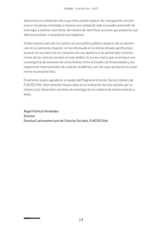 14
SENAMA - FLACSO Chile - IChTF
determinan la calidad de vida a que ellas pueden aspirar. Por consiguiente, las polí-
ticas e iniciativas orientadas a mejorar esa calidad de vida no pueden prescindir de
investigar y analizar este factor, de manera de identificar acciones que potencien sus
efectos positivos, o neutralicen los negativos.
Si bien nuestro país aún no cuenta con una política pública respecto de las demen-
cias en las personas mayores, se han efectuado en la última década significativos
avances en esa dirección en conjunto con una apertura a las potenciales contribu-
ciones de las ciencias sociales en este ámbito. Es en ese marco que se produce una
convergencia de intereses de conocimiento entre el Estado, las Universidades y los
organismos internacionales de carácter académico, uno de cuyos productos es justa-
mente el presente libro.
Finalmente, quiero agradecer al equipo del Programa Inclusión Social y Género de
FLACSO Chile, directamente involucrados en la realización de este estudio, por su
esfuerzo por desarrollar una línea de investigación en materia de envejecimiento y
vejez.
Ángel Flisfisch Fernández
Director
Facultad Latinoamericana de Ciencias Sociales, FLACSO Chile
 