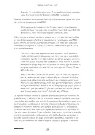 158
SENAMA - FLACSO Chile - IChTF
de vuelta, ‘no, es que él se quiere venir’. O sea, también tenís que entender y
tratar de embolar la perdiz” (Esposa, 63 años, NSE medio alto).
Se destaca también la incomprensión de los hijos al momento de sugerir soluciones
para enfrentar las conductas de la PMDD:
“Al día siguiente de nuevo el cuchillo. Entonces ‘ya poh mamá, hágase un
mueble con llave y esconda todos los cuchillos’. Súper fácil, súper fácil, listo
[tono irónico]. No he hecho nada” (Esposa, 62 años, NSE alto).
En los discursos se advierte también el reclamo por la incomprensión que tendrían
los hijos de los cuidadores frente a la situación que se vive al cuidar a una PMDD, y
que se advierte, por ejemplo, cuando éstos entregan a los nietos para su cuidado
—sumando una carga más al trabajo cotidiano— o cuando esperan que les sirva y
atienda cotidianamente:
“Mis hijos como que de repente como que no piensan, no sé, yo toda mi
vida he sido hiperquinética; hacer una cosa, hacer otra, hacer todo, todo (…)
Entonces de repente, ya les digo yo, tienen que pensar que yo no los puedo
cuidar más, que ya no puedo estar con todos los niños, más con él, ellos to-
davía piensan que yo tengo toda la capacidad del mundo, y yo de repente ya
estoy como perdiendo esa capacidad, me siento agotada” (Esposa, 63 años,
NSE medio alto).
“Llega la hora de once a las seis, seis y media, y a mí es una cosa que parece
que me metieran en un hoyo y me dejaran allí y no pudiera salir de ese hoyo,
porque me da rabia, me da rabia que lleguen, que en la tarde cuando llegan:
‘Mami, ¿me trae esto?, mami aquí, mami allá’, que mi marido me dice ‘¿Tráeme
esto? ¿Pásame esto otro?’. Entonces me da rabia porque digo yo ¿por qué no lo
hacen ellos?, ¿por qué todo yo? O ‘¿Por qué no vai a ver a mi mamá? ¿Por qué
no le llevai un pancito a mi mamá?’” (Nuera, 62 años, NSE bajo).
De especial interés es observar el sujeto en quien recae la provisión económica del
grupo familiar y la administración del dinero. El no tener participación en estos pro-
cesos sitúa a quien cuida en una posición desaventajada dentro del sub-campo fami-
liar, limitando las posibilidades de participar en decisiones fundamentales respecto
a la persona mayor con demencia (por ejemplo, que el cuidado sea en el espacio
doméstico o en un Establecimiento de Larga Estadía) y radicando su espacio de ac-
ción a las rutinas de cuidado. Si bien en familias de estructura tradicional la provisión
económica que realizan los hombres es una actividad fundamental que asegura el
bienestar económico tanto del grupo familiar como de la PMDD, en general se ob-
serva un cuestionamiento por parte de mujeres cuidadoras que, pese a reconocer
 