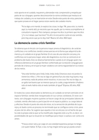 159
SENAMA - FLACSO Chile - IChTF
este aporte en el cuidado, requieren y demandan más comprensión y empatía por
parte de sus cónyuges, quienes desconocerían la rutina cotidiana que involucra el
trabajo de cuidado y no se insertarían en este. Desde este punto de vista, pareciera
que quien provee en el hogar parece estar exento del cuidado mismo.
“Yo le digo a mi marido, le explico las cosas, le digo: “M., pasa esto, tu mamá
aquí, tu mamá allá, yo necesito que me ayudís, por lo menos acompáñame al
consultorio siquiera’. Pero tampoco, porque me dice, lo primero que me dice:
‘¿Y si no trabajo, que hacimos?’ Yo ahí si le encuentro razón en ese sentido,
pero hay veces que ya no doy más” (Nuera, 62 años, NSE bajo).
La demencia como crisis familiar
Se observa que el vínculo con la persona mayor previa al diagnóstico, de carácter
conflictivo o no conflictivo, tendrá consecuencias en la forma que adquirirá la de-
mencia y el cuidado en el grupo familiar. En el caso de una relación cercana y no
conflictiva con la persona mayor antes del diagnóstico, la crisis se centrará en el
problema del duelo. Esto se observa fuertemente cuando es el cónyuge quien ma-
nifiesta la demencia en un grupo familiar conformado por la relación conyugal post
periodo de crianza y en el que la mujer colabora con cierta regularidad en la crianza
de los nietos.
“Una vida familiar pero linda, linda, linda, linda. Entonces esos recuerdos lo
tienen los niños (…) Por eso te digo en general fue una vida muy buena, muy
armoniosa, nada de peleas entre nosotros, ni una cosa. Por eso te digo, es
un gallo tan bueno que se merece que yo lo cuide y seguramente si hubiera
sido al revés habría sido al revés también, él igual” (Esposa, 60 años, NSE
alto).
En todos los casos observados la demencia y el cuidado se tornan centrales en el
espacio familiar, siendo éste reorganizado en sus rutinas cotidianas. En este con-
texto, son cónyuges mujeres quienes se hacen cargo de las principales labores de
cuidado, viendo afectada su participación en el espacio público, su carga laboral
y afectiva. Desde el punto de vista de éstas, es la sensación de pérdida de la pa-
reja y el duelo como un proceso no terminado que se configura como crisis, pese
al paso de los años. Se sugiere que aquella crisis se vincula con el hecho de que
ha sido la propia vida la que se ha modificado, llegando está a su fin, es decir, sin
posibilidades de que la situación se modifique para mejor o vuelva a ser como era
antes:
“Y busca estar solo y yo caigo en una soledad espantosa porque no tengo
con quien hablar. Te fijai, o sea, no hay ningún tema que yo pueda conver-
 