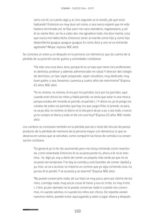 160
SENAMA - FLACSO Chile - IChTF
sarlo con él. Le cuento algo y al cero segundo se le olvidó ¿de qué estai
hablando? Entonces es muy duro así como, o sea nunca esperé que mi vida
hubiera terminado así, te fijai, pero me nace atenderlo, regalonearlo, y así
él se siente feliz, se ríe a cada rato, me agradece todo, me dice mamá, cosa
que nunca me había dicho. Entonces tener al marido como hijo y como hijo
dependiente guagua, guagua-guagua. Es como duro y uno se va sintiendo
agobiada” (Mujer, esposa, NSE alto).
Se constata un antes y un después en la persona con demencia, que da cuenta de la
pérdida de su posición social, gustos y actividades cotidianas:
“Ha sido una cosa dura, dura, porque él es un tipo que tiene tres profesiones:
es dentista, profesor y además administrador en salud. Y director del colegio
de dentistas, un tipo súper preparado, súper estudioso, muy dedicado, muy
buen padre, o sea, llevamos cuarenta y cuatro años de matrimonio” (Esposa,
62 años, NSE alto).
“Ya no retiene, no retiene, él era por los partidos, loco por los partidos, aquí
cuando eran chicos los niños y había partido, no tenía que volar ni una mosca,
porque estaba ahí mirando el partido, el partido (…) Y ahora no, yo le pongo los
canales de todos los partidos que hay, los que juega Chile, lo prende, se para,
se va pa allá, no retiene; el diario se lo leía pero de pe a pa, o sea todo, a veces
yo le compro el diario y todo el día con una hoja” (Esposa, 63 años, NSE medio
alto).
Los cambios se constatan también en la pérdida parcial o total del vínculo de pareja
producto de la pérdida de memoria de la persona mayor con demencia, lo que se
observa en rutinas que se extrañan, como compartir las horas de comida o la conver-
sación cotidiana:
“En general yo lo he ido asumiendo pero me estoy sintiendo como reventa-
da, como reventada. Entonces él se acuesta ponte tú, ahora a él no le inte-
resa… Ya, digo yo, voy a darle de comer un poquito más tarde pa que no se
acueste tan temprano. Y le doy la comida y zum [sonidos de comer rápido] y
ya, listo, se va a acostar. Le importa un comino que yo siga comiendo sola, no,
ya eso él lo perdió. Y se acuesta y se duerme” (Esposa, NSE alto).
“No puedo conversarle nada, de sus hijos se muy poco, pero por último de los
míos, conmigo nada, muy pocas cosas él tiene, y eso es triste, es muy triste
(…) Uno, yo por ejemplo no le puedo conversar nada ni cuando nos conoci-
mos, ni cuando salimos, ni cuando los niños son chicos. De repente vienen
nuestros nietos, pueden estar aquí jugando y salen a jugar afuera y después
 