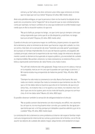 161
SENAMA - FLACSO Chile - IChTF
entran y va “pa” allá y me dice: entraron unos niños aquí, entonces es triste
que no sepa que son sus nietos” (Esposa, 63 años, NSE medio alto).
Ante esta pérdida ambigua, en que la persona si bien no ha muerto ha dejado de ser
quien era, se presenta cierta “negación” de la situación que se vive cotidianamente,
como por ejemplo, no hacer cambios en la casa que evidencien la enfermedad, espe-
rando que un día la situación vuelva a lo que era:
“No yo lo baño yo, porque no tengo… es que como que yo siempre como que
estoy esperando que como que él un día despierte y esté bien, no tengo
barra en el baño” (Esposa, 63 años, NSE medio alto).
Cuando el vínculo con la persona mayor es conflictivo y lejano previo a la aparición
de la demencia, ante la inminencia de tener que hacerse cargo del cuidado, la crisis
se centra, más bien, en la sensación de estar “viviendo una vida ajena” y postergan-
do la propia un tiempo impredecible. Es el caso de hijos/as quienes, encargados del
cuidado principal, vivencian la experiencia de ese modo, luego de enterarse abrupta-
mente cuando la demencia ha superado el espacio público, y la necesidad de cuidado
es imprescindible. Recuerdan, entonces, la mala convivencia, la violencia física y sim-
bólica, expresando sentimientos de rabia frente a los malos tratos:
“Yo sufrí del síndrome del niño golpeado. Tengo marcas en mi cabeza, marcas
en la espalda, marcas en mi cara que tú puedes ver que tengo cicatrices (…)
Mi mamá estaba muy arrepentida de haberme parido” (Hijo, 49 años, NSE
medio).
“Siempre ha sido mala la convivencia con ella. Nunca fue buena. No saco
nada con mentir, siempre fue mala la convivencia que teníamos las dos. Por-
que a mí me daba rabia la injusticia que ella en el momento, de que era el
único hijo... no tratarlo mal, o si no quería a sus nietos, no tratarlos mal. Con
decir que uno no los quiere, pero no los trate de huacho, porque no son hua-
chos. A mí me daba rabia” (Nuera, 62 años, NSE bajo).
Es posible observar también la sensación de obligatoriedad en el vínculo:
“No se podía convivir diariamente con ella tranquila, era difícil, me calumnia-
ba, así que no, no era muy bueno estar con ella, yo cuando iba, iba igual por-
que tenía que ver a mi hija, porque yo trabajaba a puertas adentro y yo no la
cuidaba” (Hija, 45 años, NSE medio bajo).
La constatación de la demencia como problema al interior del espacio familiar impli-
cará una reorganización interna de las rutinas y posiciones de la familia, con el fin de
asumir las labores de cuidado del adulto mayor, adquiriendo centralidad en el espa-
 