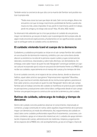 163
SENAMA - FLACSO Chile - IChTF
También existe la conciencia de que sólo con la muerte del familiar será posible rea-
lizar la propia vida:
“Todas esas cosas las tuve que dejar de lado. Salir con los amigos. Ahora me
encuentro con que no tengo matrimonio, posibilidad de familia cuando ella
muera no más, antes imposible. O sea, perdí mi matrimonio, perdí mi trabajo,
perdí mis amigos y no tengo vida social” (Hijo, 49 años, NSE medio).
Se observará más adelante que la crisis que produce el cuidado de una persona
mayor con demencia, ya sea por el duelo o por la postergación de la propia vida, de
algún modo encontrará explicaciones y fundamentos en las significaciones sociales
que se atribuyan tanto al cuidado como a la demencia.
El cuidado: viviendo (con) el cuerpo de la demencia
Cuidadores y cuidadoras principales se sitúan en el sub-campo familiar del cuidado
en una situación de dominación material y simbólica, por una rutina diaria donde
abocan su existencia a la vida de la persona a quien cuidan y cuyas consecuencias
laborales, económicas, relacionales y sobre todo afectivas, son demoledoras. Sin
embargo, este saber-hacer de quien ha sido “designado” constituye también un capi-
tal cultural incorporado que lo sitúa en una posición dominante frente a la PMDD que
recibe sus cuidados, especialmente en el manejo del cuerpo y los tiempos de éste.
Es en el cuidado concreto, en el espacio de las rutinas diarias, donde se observa el
habitus, aquel saber práctico que genera “improvisaciones reguladas” (Bourdieu,
2007) y que reactiva el sentido objetivado de las instituciones (género, parentesco).
Este saber práctico, encarnado en quien ha sido “designado” dentro del sub-campo
familiar para el trabajo concreto del cuidado se manifiesta en prácticas pero también
en percepciones y evaluaciones sobre dicha labor, configurando desde el sub-campo
familiar una perspectiva para la construcción social de la demencia y del cuidado.
Rutinas de cuidado, sobrecarga de trabajo y tiempo de
descanso
Dentro del cuidado concreto podemos observar el conocimiento, improvisado al
comienzo, y luego constituido en rutina, sobre aquellos requerimientos de la persona
mayor con demencia y el modo de enfrentarlos. Así, requerimientos de cuidado en
salud, tales como cuidados profesionales específicos (tratamientos, curaciones, con-
troles cotidianos, apoyo en el desarrollo intelectual, etc.), cuidados de apoyo (alimen-
tación, limpieza del cuerpo, administración de medicinas, limpieza y organización
de los espacios de la PMDD, etc.), de acompañamiento, ya sea en el hogar o fuera de
 