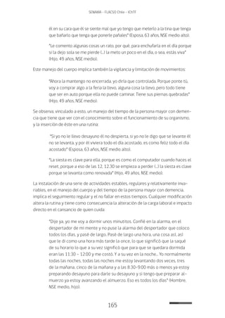 165
SENAMA - FLACSO Chile - IChTF
él en su cara que él se siente mal que yo tengo que meterlo a la tina que tenga
que bañarlo que tenga que ponerle pañales” (Esposa, 63 años, NSE medio alto).
“Le comento algunas cosas un rato, por qué, para enchufarla en el día porque
si la dejo sola se me pierde (…) la meto un poco en el día, o sea, estás viva”
(Hijo, 49 años, NSE medio).
Este manejo del cuerpo implica también la vigilancia y limitación de movimientos:
“Ahora la mantengo no encerrada, yo diría que controlada. Porque ponte tú,
voy a comprar algo a la feria la llevo, alguna cosa la llevo, pero todo tiene
que ser en auto porque ella no puede caminar. Tiene sus piernas quebradas”
(Hijo, 49 años, NSE medio).
Se observa, vinculado a esto, un manejo del tiempo de la persona mayor con demen-
cia que tiene que ver con el conocimiento sobre el funcionamiento de su organismo,
y la inserción de éste en una rutina:
“Si yo no le llevo desayuno él no despierta, si yo no le digo que se levante él
no se levanta, y por él viviera todo el día acostado, es como feliz todo el día
acostado” (Esposa, 63 años, NSE medio alto).
“La siesta es clave para ella, porque es como el computador cuando haces el
reset, porque a eso de las 12, 12.30 se empieza a perder (…) la siesta es clave
porque se levanta como renovada” (Hijo, 49 años, NSE medio).
La instalación de una serie de actividades estables, regulares y relativamente inva-
riables, en el manejo del cuerpo y del tiempo de la persona mayor con demencia,
implica el seguimiento regular y el no fallar en estos tiempos. Cualquier modificación
altera la rutina y tiene como consecuencia la alteración de la carga laboral e impacto
directo en el cansancio de quien cuida:
“Dije ya, yo me voy a dormir unos minutitos. Confié en la alarma, en el
despertador de mi mente y no puse la alarma del despertador que coloco
todos los días, y pasé de largo. Pasé de largo una hora, una cosa así, así
que le di como una hora más tarde la once, lo que significó que la saqué
de su horario lo que a su vez significó que para que se quedara dormida
eran las 11:30 – 12:00 y me costó. Y a su vez en la noche… Yo normalmente
todas las noches, todas las noches me estoy levantando dos veces, tres
de la mañana, cinco de la mañana y a las 8:30-9:00 más o menos ya estoy
preparando desayuno para darle su desayuno y si tengo que preparar al-
muerzo ya estoy avanzando el almuerzo. Eso es todos los días” (Hombre,
NSE medio, hijo).
 