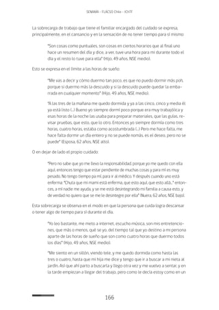 166
SENAMA - FLACSO Chile - IChTF
La sobrecarga de trabajo que tiene el familiar encargado del cuidado se expresa,
principalmente, en el cansancio y en la sensación de no tener tiempo para sí mismo:
“Son cosas como puntuales, son cosas en ciertos horarios que al final uno
hace un resumen del día y dice, a ver, tuve una hora para mi durante todo el
día y el resto lo tuve para ella” (Hijo, 49 años, NSE medio).
Esto se expresa en el límite a las horas de sueño:
“Me vas a decir y cómo duermo tan poco, es que no puedo dormir más poh,
porque si duermo más la descuido y si la descuido puede quedar la emba-
rrada en cualquier momento” (Hijo, 49 años, NSE medio).
“A las tres de la mañana me quedo dormida y ya a las cinco, cinco y media él
ya está listo (…) Bueno yo siempre dormí poco porque era muy trabajólica y
esas horas de la noche las usaba para preparar materiales, que las guías, re-
visar pruebas, que esto, que lo otro. Entonces yo siempre dormía como tres
horas, cuatro horas, estaba como acostumbrada (…) Pero me hace falta, me
hace falta dormir un día entero y no se puede nomás, es el deseo, pero no se
puede” (Esposa, 62 años, NSE alto).
O en dejar de lado el propio cuidado:
“Pero no sabe que yo me llevo la responsabilidad, porque yo me quedo con ella
aquí, entonces tengo que estar pendiente de muchas cosas y para mí es muy
pesado. No tengo tiempo pa mí, para ir al médico. Y después cuando uno está
enferma: “Chuta que mi mami está enferma, que esto aquí, que esto allá...” enton-
ces, a mí nadie me ayuda, y se me está desintegrando mi familia a causa esto, y
de verdad no quiero que se me le desintegre por ella” (Nuera, 62 años, NSE bajo).
Esta sobrecarga se observa en el modo en que la persona que cuida logra descansar
o tener algo de tiempo para sí durante el día.
“Yo leo bastante, me meto a internet, escucho música, son mis entretencio-
nes, que más o menos, qué se yo, del tiempo tal que yo destino a mi persona
aparte de las horas de sueño que son como cuatro horas que duermo todos
los días” (Hijo, 49 años, NSE medio).
“Me siento en un sillón, viendo tele, y me quedo dormida como hasta las
tres o cuatro, hasta que mi hija me dice y tengo que ir a buscar a mi nieta al
jardín. Así que ahí parto a buscarla y llego otra vez y me vuelvo a sentar, y en
la tarde empiezan a llegar del trabajo, pero como le decía estoy como en un
 