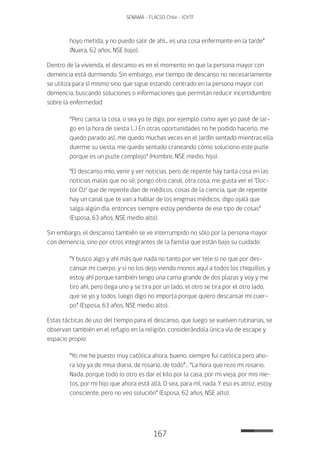 167
SENAMA - FLACSO Chile - IChTF
hoyo metida, y no puedo salir de ahí... es una cosa enfermante en la tarde”
(Nuera, 62 años, NSE bajo).
Dentro de la vivienda, el descanso es en el momento en que la persona mayor con
demencia está durmiendo. Sin embargo, ese tiempo de descanso no necesariamente
se utiliza para sí mismo sino que sigue estando centrado en la persona mayor con
demencia, buscando soluciones o informaciones que permitan reducir incertidumbre
sobre la enfermedad:
“Pero cansa la cosa, o sea yo te digo, por ejemplo como ayer yo pasé de lar-
go en la hora de siesta (…) En otras oportunidades no he podido hacerlo, me
quedo parado así, me quedo muchas veces en el jardín sentado mientras ella
duerme su siesta, me quedo sentado craneando cómo soluciono este puzle
porque es un puzle complejo” (Hombre, NSE medio, hijo).
“El descanso mío, venir y ver noticias, pero de repente hay tanta cosa en las
noticias malas que no sé, pongo otro canal, otra cosa, me gusta ver el ‘Doc-
tor Oz’ que de repente dan de médicos, cosas de la ciencia, que de repente
hay un canal que te van a hablar de los enigmas médicos, digo ojalá que
salga algún día, entonces siempre estoy pendiente de ese tipo de cosas”
(Esposa, 63 años, NSE medio alto).
Sin embargo, el descanso también se ve interrumpido no sólo por la persona mayor
con demencia, sino por otros integrantes de la familia que están bajo su cuidado:
“Y busco algo y ahí más que nada no tanto por ver tele si no que por des-
cansar mi cuerpo, y si no los dejo viendo monos aquí a todos los chiquillos, y
estoy ahí porque también tengo una cama grande de dos plazas y voy y me
tiro ahí, pero llega uno y se tira por un lado, el otro se tira por el otro lado,
que se yo y todos, luego digo no importa porque quiero descansar mi cuer-
po” (Esposa, 63 años, NSE medio alto).
Estas tácticas de uso del tiempo para el descanso, que luego se vuelven rutinarias, se
observan también en el refugio en la religión, considerándola única vía de escape y
espacio propio:
“Yo me he puesto muy católica ahora, bueno, siempre fui católica pero aho-
ra soy ya de misa diaria, de rosario, de todo”… “La hora que rezo mi rosario.
Nada, porque todo lo otro es dar el kilo por la casa, por mi vieja, por mis nie-
tos, por mi hijo que ahora está allá. O sea, para mí, nada. Y eso es atroz, estoy
consciente, pero no veo solución” (Esposa, 62 años, NSE alto).
 