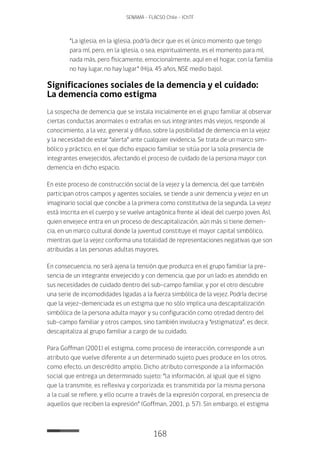 168
SENAMA - FLACSO Chile - IChTF
“La iglesia, en la iglesia, podría decir que es el único momento que tengo
para mí, pero, en la iglesia, o sea, espiritualmente, es el momento para mí,
nada más, pero físicamente, emocionalmente, aquí en el hogar, con la familia
no hay lugar, no hay lugar” (Hija, 45 años, NSE medio bajo).
Significaciones sociales de la demencia y el cuidado:
La demencia como estigma
La sospecha de demencia que se instala inicialmente en el grupo familiar al observar
ciertas conductas anormales o extrañas en sus integrantes más viejos, responde al
conocimiento, a la vez, general y difuso, sobre la posibilidad de demencia en la vejez
y la necesidad de estar “alerta” ante cualquier evidencia. Se trata de un marco sim-
bólico y práctico, en el que dicho espacio familiar se sitúa por la sola presencia de
integrantes envejecidos, afectando el proceso de cuidado de la persona mayor con
demencia en dicho espacio.
En este proceso de construcción social de la vejez y la demencia, del que también
participan otros campos y agentes sociales, se tiende a unir demencia y vejez en un
imaginario social que concibe a la primera como constitutiva de la segunda. La vejez
está inscrita en el cuerpo y se vuelve antagónica frente al ideal del cuerpo joven. Así,
quien envejece entra en un proceso de descapitalización, aún más si tiene demen-
cia, en un marco cultural donde la juventud constituye el mayor capital simbólico,
mientras que la vejez conforma una totalidad de representaciones negativas que son
atribuidas a las personas adultas mayores.
En consecuencia, no será ajena la tensión que produzca en el grupo familiar la pre-
sencia de un integrante envejecido y con demencia, que por un lado es atendido en
sus necesidades de cuidado dentro del sub-campo familiar, y por el otro descubre
una serie de incomodidades ligadas a la fuerza simbólica de la vejez. Podría decirse
que la vejez-demenciada es un estigma que no sólo implica una descapitalización
simbólica de la persona adulta mayor y su configuración como otredad dentro del
sub-campo familiar y otros campos, sino también involucra y “estigmatiza”, es decir,
descapitaliza al grupo familiar a cargo de su cuidado.
Para Goffman (2001) el estigma, como proceso de interacción, corresponde a un
atributo que vuelve diferente a un determinado sujeto pues produce en los otros,
como efecto, un descrédito amplio. Dicho atributo corresponde a la información
social que entrega un determinado sujeto: “la información, al igual que el signo
que la transmite, es reflexiva y corporizada: es transmitida por la misma persona
a la cual se refiere, y ello ocurre a través de la expresión corporal, en presencia de
aquellos que reciben la expresión” (Goffman, 2001, p. 57). Sin embargo, el estigma
 