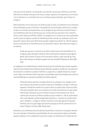169
SENAMA - FLACSO Chile - IChTF
más que ser el atributo corresponde a la relación social que confirma la normali-
dad de otro. Desde este punto de vista, la vejez, opuesta a la juventud, y en vínculo
con la demencia, se transformará en un atributo desacreditador que “revela” un
estigma.
Efectivamente, en los discursos se observa que la vejez y la demencia son atributos
desacreditadores para el familiar encargado de las principales labores de cuidado,
lo que se constata, principalmente, en la vergüenza que éstos/as sienten frente a
las manifestaciones de la demencia y las consecuencias que esta trae a nivel fa-
miliar. Como observa Goffman (2001) “la vergüenza se convierte en una posibilidad
central, que se origina cuando el individuo percibe uno de sus atributos como una
posesión impura de la que fácilmente puede imaginarse exento” (p. 18). De alguna
forma, la demencia se transforma en una ‘posesión impura’ de la persona mayor y
su familia.
“Cada vez que se lo comento a los niños: ‘mamá, pero si él está enfermo’. Sí,
le digo yo, pero de todas maneras. ‘Pero mamá que te importa lo que diga la
gente, da lo mismo’. Es que a mí no me da lo mismo, o sea, trato de ya, listo,
pero trato de que el tampoco quede mal, me entendís” (Esposa, 62 años, NSE
alto).
La vergüenza se enfrentará por medio de procesos de evitación para eludir aquellas
interacciones donde dicho atributo desacreditador quede en evidencia. Una práctica
de evitación se observa cuando el familiar a cargo de su cuidado distancia a la per-
sona mayor con demencia de los grupos y actividades que frecuentaba, para evitar la
incomodidad que su presencia produce en dicho espacio:
“Entonces ahora que iba a la logia ahora no va, porque ni los amigos lo vie-
nen a buscar, de primera lo venían a buscar, lo llevaban, lo traían (…) Pero de
repente a mitad de reunión él se quería venir, se quería salir, entonces ellos,
este tipo de gente hace sus reuniones y es todo ceremonioso sin que nadie
interrumpa, entonces ya no lo vinieron a buscar más. Entonces yo me di
cuenta que uno de los señores estaba un poco molesto (…) No lo quise llevar
más, y de repente cuando preguntaba qué día es —porque los jueves tenía
que ir siempre— le digo es martes. Entonces como que igual me da pena
mentirle, pero es que tengo que hacerlo porque yo me di cuenta de la mo-
lestia” (Esposa, 63 años, NSE medio alto).
Asimismo, las manifestaciones de demencia prefieren tratarse en el espacio domés-
tico, por ejemplo, limitando las posibilidades de que una persona ajena a la familia
pueda colaborar en el cuidado de la persona mayor con demencia. El ‘modo de vivir’
 
