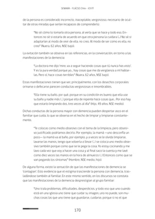 170
SENAMA - FLACSO Chile - IChTF
de la persona es considerado incorrecto, inaceptable, vergonzoso, necesario de ocul-
tar de otras miradas que serían incapaces de comprenderlo:
“No sé cómo lo tomaría otra persona, al verla que se hace y todo eso. En-
tonces no sé si estaría de acuerdo en que otra persona la cuidara (...) No sé si
adaptarían al modo de vivir de ella, no creo. Al modo de ser como es ella, no
creo” (Nuera, 62 años, NSE bajo).
La evitación también se observa en las referencias, en la conversación, en torno a las
manifestaciones de la demencia:
“La doctora me dijo ‘mire, va a seguir haciendo cosas que tú nunca has visto’.
Y es la pura verdad porque yo... hay cosas que me da vergüenza a mí hablar-
las. Pero sí, hace cosas terribles” (Nuera, 62 años, NSE bajo).
Estas manifestaciones tienen que ver, principalmente, con los desechos corporales:
orinarse o defecarse parecen conductas vergonzosas e innombrables.
“Ella tiene su baño, por qué, porque en su condición es bueno que ella use
su baño y nadie más (…) porque ella de repente hace cosas que… Por eso hay
que estarlo limpiando dos, tres veces al día” (Hijo, 49 años, NSE medio).
Dichas conductas de la persona mayor con demencia pueden despertar asco en el
familiar que cuida, lo que se observa en el hecho de limpiar y limpiarse constante-
mente.
“Te colocas como medio obsesivo con el tema de la limpieza, pero obsesi-
vo justificado podríamos decirlo. Por ejemplo, la mamá —uno desconfía un
poco— la mamá va al baño, por ejemplo, y a veces se le olvida limpiarse,
lavarse las manos, tengo que volverla a llevar (…) se coloca uno medio obse-
sivo también porque como que se le pega la cosa. Yo estoy cocinando y me
lavo cada vez que voy a hacer una cosa y al final saco la cuenta y me lavé
como diez veces las manos en la hora de almuerzo (…) Entonces como que se
van pegando los síntomas” (Hombre, NSE medio, hijo).
De alguna forma, existe la sensación de que las manifestaciones de demencia se
‘contagian’. Esto evidencia que el estigma trasciende la persona con demencia, tras-
ladándose también al familiar. En este mismo sentido, en los discursos se constata
que las manifestaciones de la demencia desprestigian al grupo familiar:
“Uno traía problemas, dificultades, desperdicios, y todo eso que uno cuando
está en una iglesia uno tiene que cuidar su imagen, uno no puede, son mu-
chas cosas las que uno tiene que guardarse, cuidarse, porque si no el que
 