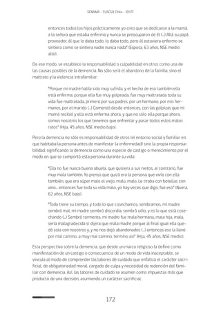 172
SENAMA - FLACSO Chile - IChTF
entonces todos los hijos prácticamente yo creo que se dedicaron a la mamá,
a la señora que estaba enferma y nunca se preocuparon de él (…) Allá su papá
proveedor, él que lo daba todo, lo daba todo, pero él estuviera enfermo se
sintiera como se sintiera nadie nunca nada” (Esposa, 63 años, NSE medio
alto).
De ese modo, se establece la responsabilidad o culpabilidad en otros como una de
las causas posibles de la demencia. No sólo será el abandono de la familia, sino el
maltrato y la violencia intrafamiliar:
“Porque mi madre había sido muy sufrida, y el hecho de eso también ella
está enferma, porque ella fue muy golpeada, fue muy maltratada toda su
vida fue maltratada, primero por sus padres, por un hermano, por mis her-
manos, por el marido (…) Comenzó desde entonces, con las golpizas que mi
mamá recibió y ella está enferma ahora, y que no sólo ella porque ahora,
somos nosotros los que tenemos que enfrentar y pasar todos estos malos
ratos” (Hija, 45 años, NSE medio bajo).
Pero la demencia no sólo es responsabilidad de otros (el entorno social y familiar en
que habitaba la persona antes de manifestar la enfermedad) sino la propia responsa-
bilidad, significando la demencia como una especie de castigo o merecimiento por el
modo en que se comportó esta persona durante su vida:
“Ella no fue nunca buena abuela, que quisiera a sus nietos, al contrario, fue
muy mala también. Yo pienso que quizá era la persona que vivía con ella
también, que era súper malo el viejo, malo, malo. Le tiraba con botellas con
vino... entonces fue toda su vida malo, yo hay veces que digo, fue eso” (Nuera,
62 años, NSE bajo).
“Todo tiene su tiempo, y todo lo que cosechamos, sembramos, mi madre
sembró mal, mi madre sembró discordia, sembró odio, y es lo que está cose-
chando (...) Sembró tormenta, mi madre fue mala hermana, mala hija, mala,
sería malagradecida si dijera que mala madre porque al final igual ella que-
dó sola con nosotros y, y no nos dejó abandonados (…) entonces eso la llevó
por mal camino, a muy mal camino, termino así” (Hija, 45 años, NSE medio).
Esta perspectiva sobre la demencia, que desde un marco religioso la define como
manifestación de un castigo o consecuencia de un modo de vida inaceptable, se
vincula al modo de comprender las labores de cuidado que enfatiza el carácter sacri-
ficial, de obligatoriedad moral, cargado de culpa y necesidad de redención del fami-
liar con demencia. Así, las labores de cuidado se asumen como impuestas más que
producto de una decisión, asumiendo un carácter sacrificial:
 