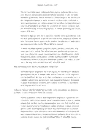 173
SENAMA - FLACSO Chile - IChTF
“Yo me imaginaba seguir trabajando hasta que no pudiera más, no más,
pero después pensaba Dios sabe cómo hace las cosas, él sabe perfecta-
mente en qué minuto, en qué momento (…) Entonces justo me desvinculan
del colegio, él así ya con el bajón, entonces estábamos los dos frente a
frente y ninguno con sus trabajos, era así pornográfico, nunca me lo imagi-
né, pero….Dios sabe lo que hace, me sacaron de ahí porque tenía que cum-
plir mi misión acá y así lo tomo y le pido a él fuerza, que me ayude” (Mujer,
esposa, NSE alto).
“Por eso te digo que a mí me va agotando y siento, siento que estoy así cada
vez más agotada pero es lo que me tocó vivir no más, tengo que asumirlo no
más. Pienso que Dios es quien me tira pruebas, si me las está tirando pienso
que es porque me las puedo” (Mujer, NSE alto, esposa).
“A veces me pongo a pensar y digo chuta, porqué me tocó esto, pero... hay
veces que bueno, será de Dios, a lo mejor, pero, igual nomás, porque.... en
todo caso ella nunca, cuando nosotros vivimos con ella allá cuando estaba
más joven sí, estaba con sus cinco sentidos buenos, nosotros vivimos con
ella. Pero ella no fue nunca buena abuela, que quisiera a sus nietos... al con-
trario, fue muy mala también” (Nuera, 62 años, NSE bajo).
Y se asume el cuidado desde una actitud de resignación:
“Como te digo, yo en general me he entregado, me he entregado a todo lo
que se pueda dar por él aunque todos e dicen ‘Tu no vai a poder seguir con
esto hasta el final’. No, si yo sé, les digo, que la primera que se enferma es la
cuidadora y la primera que se muere es la cuidadora. Porque es demasiado
el grado de estrés que uno tiene, pero trato de echármelo a la espalda no
más” (Esposa, 62 años, NSE alto).
Incluso el hijo que “abandona todo” por su madre como producto de una decisión,
plantea a su vez la imposición moral del cuidado:
“Al final quedamos como se dice vulgarmente en pelotas y yo con una pre-
sión al año 2002 donde tuve que tomar una decisión crucial, que es cambiar
mi vida. Qué significó eso. Yo estaba casado a todo esto. Qué significó, que
yo tuve que renunciar a mi trabajo, un trabajo en el que en aquel entonces
ganaba como 900 mil pesos y que de un día para otro dije que pucha, qué
hago: me aboco a esto o continuo con lo mío. Renuncie a mi trabajo, recibí
una compensación, empecé a pagar cosas que venían de allá, a todo esto yo
no tenía deudas cuando me metí en el hoyo” (Hijo, 49 años, NSE medio).
 