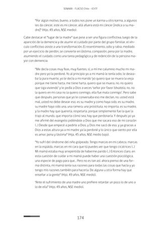 174
SENAMA - FLACSO Chile - IChTF
“Por algún motivo, bueno, a todos nos pone un karma u otro karma, a algunos
les da cáncer, este es mi cáncer, allá afuera está mi cáncer [indica a su ma-
dre]” (Hijo, 49 años, NSE medio).
Cabe destacar el “lugar de la madre” que pese a ser una figura conflictiva, luego de la
aparición de la demencia y de asumir el cuidado por parte del grupo familiar, el vín-
culo conflictivo asiste a una transformación. El resentimiento, odio y rabia, mediado
por un ejercicio de perdón, se convierte en lástima, compasión, pena por la madre,
asumiendo el cuidado como una tarea pedagógica y de redención de la persona ma-
yor con demencia.
“Me decía cosas muy feas, muy fuertes, sí, a mí me calumnio mucho mi ma-
dre pero yo la perdoné. Yo al principio yo a mi mamá le tenía odio, le desea-
ba la pura muerte, yo le decía a mi marido ‘yo quiero que se muera la vieja
porque me tiene harta, me tiene harta, quiero que se muera, no, no quiero
que siga viviendo’ y le pedía a Dios a veces ‘señor por favor llévatela, no, no
la quiero en mi casa no la quiero conmigo, ella fue mala conmigo’. Pero sabe
que después, personas que yo le conversaba eso me decían, no, usted está
mal, usted no debe desear eso, es su madre y como haya sido, es su madre,
su madre haya sido una, una ramera, una prostituta, no importa, es su madre,
y la madre hay que quererla, respetarla, porque simplemente fue la que la
trajo al mundo, que importa cómo sea, hay que perdonarla. Y después yo ya
me afirmé del evangelio pidiéndole a Dios que me sacara eso de mi corazón
(…) Desde que empecé a pedirle a Dios, y Dios me sacó de eso, y ya gracias a
Dios a estas altura ya a mi madre ya la perdoné y lo único que siento por ella
es amor, pena y lástima” (Hija, 45 años, NSE medio bajo).
“Yo sufrí del síndrome del niño golpeado. Tengo marcas en mi cabeza, marcas
en la espalda, marcas en mi cara que tú puedes ver que tengo cicatrices (…)
Mi mamá estaba muy arrepentida de haberme parido (…) Entonces claro, en
esta cuestión de cuidar a mi mamá puede haber una cuestión psicológica,
una especie de pago para que… Pero no es tan así, ahora pienso de una for-
ma distinta, mi mamá tenía sus razones para todas las cosas que hacía y yo
tengo mis razones también para hacerla. De alguna u otra forma hay que
enseñar a la gente” (Hijo, 49 años, NSE medio).
“Ante el sufrimiento de una madre uno prefiere retardar un poco lo de uno a
lo de ella” (Hijo, 49 años, NSE medio).
 