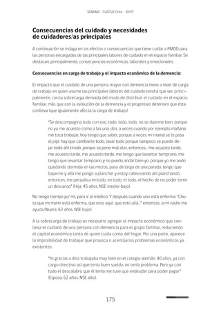 175
SENAMA - FLACSO Chile - IChTF
Consecuencias del cuidado y necesidades
de cuidadores/as principales
A continuación se indaga en los efectos o consecuencias que tiene cuidar a PMDD para
las personas encargadas de las principales labores de cuidado en el espacio familiar. Se
destacan, principalmente, consecuencias económicas, laborales y emocionales.
Consecuencias en carga de trabajo y el impacto económico de la demencia:
El impacto que el cuidado de una persona mayor con demencia tiene a nivel de carga
de trabajo en quien asume las principales labores del cuidado tendrá que ver, princi-
palmente, con la sobrecarga derivada del modo de distribuir el cuidado en el espacio
familiar, más que con la evolución de la demencia y el progresivo deterioro que ésta
conlleva (que igualmente afecta la carga de trabajo)
“Se descompagina todo con eso, todo, todo, todo, no se duerme bien, porque
no yo me acuesto como a las una, dos, a veces cuando por ejemplo mañana
me toca trabajar, hoy tengo que saber, porque a veces mi mamá se le pasa
el pipí, hay que cambiarle todo, lavar todo porque tampoco se puede de-
jar todo ahí tirado, porque se pone mal olor, entonces… me acuesto tarde,
me acuesto tarde, me acuesto tarde, me tengo que levantar temprano, me
tengo que levantar temprano y no puedo andar bien yo, porque yo me ando
quedando dormida en las micros, paso de largo de una parada, tengo que
bajarme y allá me pongo a planchar y estoy cabeceando ahí planchando,
entonces, me perjudica en todo, en todo, el todo, el hecho de no poder tener
un descanso” (Hija, 45 años, NSE medio-bajo).
No tengo tiempo pa’ mí, para ir al médico. Y después cuando uno está enferma: “Chu-
ta que mi mami está enferma, que esto aquí, que esto allá...” entonces, a mí nadie me
ayuda (Nuera, 62 años, NSE bajo).
A la sobrecarga de trabajo es necesario agregar el impacto económico que con-
lleva el cuidado de una persona con demencia para el grupo familiar, reduciendo
el capital económico tanto de quien cuida como del hogar. Por una parte, aparece
la imposibilidad de trabajar que provoca o acentúa los problemas económicos ya
existentes:
“Yo gracias a dios trabajaba muy bien en el colegio alemán, 40 años, ya con
cargo directivo así que tenía buen sueldo, no tenía problema. Pero ya con
todo el descalabro que él tenía me tuve que endeudar para poder pagar”
(Esposa, 62 años, NSE alto).
 