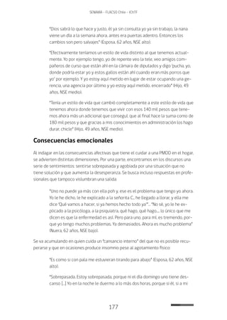 177
SENAMA - FLACSO Chile - IChTF
“Dios sabrá lo que hace y justo, él ya sin consulta yo ya sin trabajo, la nana
viene un día a la semana ahora, antes era puertas adentro. Entonces los
cambios son pero salvajes” (Esposa, 62 años, NSE alto).
“Efectivamente teníamos un estilo de vida distinto al que tenemos actual-
mente. Yo por ejemplo tengo, yo de repente veo la tele, veo amigos com-
pañeros de curso que están ahí en la cámara de diputados y digo ‘pucha, yo,
donde podría estar yo y estos gallos están ahí cuando eran más porros que
yo’ por ejemplo. Y yo estoy aquí metido en lugar de estar ocupando una ge-
rencia, una agencia por último y yo estoy aquí metido, encerrado” (Hijo, 49
años, NSE medio).
“Tenía un estilo de vida que cambió completamente a este estilo de vida que
tenemos ahora donde tenemos que vivir con esos 140 mil pesos que tene-
mos ahora más un adicional que conseguí, que al final hace la suma como de
180 mil pesos y que gracias a mis conocimientos en administración los hago
durar, chicle” (Hijo, 49 años, NSE medio).
Consecuencias emocionales
Al indagar en las consecuencias afectivas que tiene el cuidar a una PMDD en el hogar,
se advierten distintas dimensiones. Por una parte, encontramos en los discursos una
serie de sentimientos: sentirse sobrepasada y agobiada por una situación que no
tiene solución y que aumenta la desesperanza. Se busca incluso respuestas en profe-
sionales que tampoco vislumbran una salida:
“Uno no puede ya más con ella poh y, ese es el problema que tengo yo ahora.
Yo le he dicho, le he explicado a la señorita C., he llegado a llorar, y ella me
dice ‘Qué vamos a hacer, si ya hemos hecho todo ya’”… “No sé, yo le he ex-
plicado a la psicóloga, a la psiquiatra, qué hago, qué hago.... lo único que me
dicen es que la enfermedad es así. Pero para uno, para mí, es tremendo, por-
que yo tengo muchos problemas. Ya demasiados. Ahora es mucho problema”
(Nuera, 62 años, NSE bajo).
Se va acumulando en quien cuida un “cansancio interno” del que no es posible recu-
perarse y que en ocasiones produce insomnio pese al agotamiento físico:
“Es como si con pala me estuvieran tirando para abajo” (Esposa, 62 años, NSE
alto).
“Sobrepasada. Estoy sobrepasada, porque ni el día domingo uno tiene des-
canso […] Yo en la noche le duermo a lo más dos horas, porque si él, si a mi
 