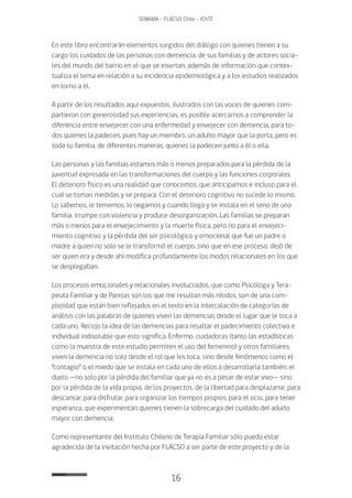 16
SENAMA - FLACSO Chile - IChTF
En este libro encontrarán elementos surgidos del diálogo con quienes tienen a su
cargo los cuidados de las personas con demencia, de sus familias y de actores socia-
les del mundo del barrio en el que se insertan, además de información que contex-
tualiza el tema en relación a su incidencia epidemiológica y a los estudios realizados
en torno a él.
A partir de los resultados aquí expuestos, ilustrados con las voces de quienes com-
partieron con generosidad sus experiencias, es posible acercarnos a comprender la
diferencia entre envejecer con una enfermedad y envejecer con demencia, para to-
dos quienes la padecen, pues hay un miembro, un adulto mayor que la porta, pero es
toda su familia, de diferentes maneras, quienes la padecen junto a él o ella.
Las personas y las familias estamos más o menos preparados para la pérdida de la
juventud expresada en las transformaciones del cuerpo y las funciones corporales.
El deterioro físico es una realidad que conocemos, que anticipamos e incluso para el
cual se toman medidas y se prepara. Con el deterioro cognitivo no sucede lo mismo.
Lo sabemos, le tememos, lo negamos y cuando llega y se instala en el seno de una
familia, irrumpe con violencia y produce desorganización. Las familias se preparan
más o menos para el envejecimiento y la muerte física, pero no para el envejeci-
miento cognitivo y la pérdida del ser psicológico y emocional que fue un padre o
madre a quien no solo se le transformó el cuerpo, sino que en ese proceso, dejó de
ser quien era y desde ahí modifica profundamente los modos relacionales en los que
se desplegaban.
Los procesos emocionales y relacionales involucrados, que como Psicóloga y Tera-
peuta Familiar y de Parejas son los que me resultan más nítidos, son de una com-
plejidad que están bien reflejados en el texto en la intercalación de categorías de
análisis con las palabras de quienes viven las demencias desde el lugar que le toca a
cada uno. Recojo la idea de las demencias para resaltar el padecimiento colectivo e
individual indisoluble que esto significa. Enfermo, cuidadoras (tanto las estadísticas
como la muestra de este estudio permiten el uso del femenino) y otros familiares,
viven la demencia no solo desde el rol que les toca, sino desde fenómenos como el
“contagio” o el miedo que se instala en cada uno de ellos a desarrollarla también; el
duelo —no solo por la pérdida del familiar que ya no es a pesar de estar vivo— sino
por la pérdida de la vida propia, de los proyectos, de la libertad para desplazarse, para
descansar, para disfrutar, para organizar los tiempos propios, para el ocio, para tener
esperanza, que experimentan quienes tienen la sobrecarga del cuidado del adulto
mayor con demencia.
Como representante del Instituto Chileno de Terapia Familiar sólo puedo estar
agradecida de la invitación hecha por FLACSO a ser parte de este proyecto y de la
 