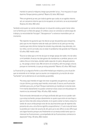 178
SENAMA - FLACSO Chile - IChTF
marido le suena la máquina, tengo que prender la luz... Y es muy poco lo que
duermo. Porque pienso y pienso” (Nuera, 62 años, NSE bajo).
“Pero en general yo veo, por toda la gente que cuida, es un agobio interno,
así, un cansancio interno que no te recuperai, al contrario, se va acumulando”
(Esposa, 62 años, NSE alto).
También está quien se siente alterada por la situación vivida y quien tiene rabia
con la familia por la falta de apoyo. En ambos casos se constata la sobrecarga de
trabajo y la necesidad de “escapar”, “desaparecer” o volverse insensibles por un
momento:
“De repente me gustaría que me dieran un par de pastillas para relajarme,
para que no me importe nada de nada, por último no sé, pero yo me doy
cuenta que este último tiempo he estado muy alterada, muy alterada, con
los niños, con él con todo, eso es toda mi problema más grande eso” (Esposa,
63 años, NSE medio-alto).
“Esa es la rabia que a mí me da que no tengo apoyo de nadie, me da rabia
a mí también. A veces me dan ganas de mandarme a cambiar, pescar a mi
cabra chica e irme lejos...donde nadie sepa de mí, pero, después pienso,
y... me pongo a llorar sola. Me encierro en el baño y ahí me pongo a llorar,
porque es tremendo, lo que yo estoy pasando” (Nuera, 62 años, NSE bajo).
La frustración y la angustia frente a una enfermedad que empeora y una situación
que se extiende en el tiempo, que se asume con resignación y la noción de estar
“luchando” con la demencia en una batalla ya perdida.
“Yo estoy aquí metido en lugar de estar ocupando una gerencia, una agen-
cia por último y yo estoy aquí metido, encerrado. O sea es una frustración
también para uno ¿te fijas? Porque realmente yo mandé por la borda todo.
Y mi mamá obviamente no puedo conversar estas cosas con ella porque mi
mamá no las entiende” (Hijo, 49 años, NSE medio).
“Está entrando demasiado en un hoyo profundo del que no va a poder salir
y yo estoy luchando, porque obviamente no quiero que entre en ese hoyo o
que se meta más allá, estoy luchando, no le quiero soltar la mano, estoy tra-
tando de sacar arriba porque esto de las alucinaciones que de repente ella
presenta de una u otra forma significa esquizofrenia (…) Y uno trata de hacer
lo posible por tratar de sacarla de ahí, pero yo lo veo difícil, lo veo difícil que
uno logre hacerlo porque uno finalmente se va involucrando tanto que co-
mienzan las frustraciones, y acompañado de las frustraciones comienza la
depresión” (Hijo, 49 años, NSE medio).
 