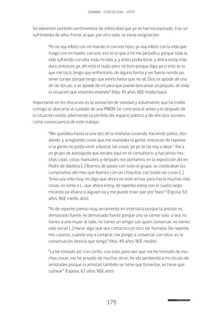 179
SENAMA - FLACSO Chile - IChTF
Se advierten también sentimientos de infelicidad que ya se han incorporado, tras un
sufrimiento de años frente al que, por otro lado, se tiene resignación:
“Yo no soy infeliz con mi marido ni con mis hijos, yo soy infeliz con la vida que
traigo con mi madre, con eso, eso es lo que a mí me perjudica, porque toda la
vida sufriendo con ella, toda mi vida, y, y antes podía llorar, y ahora estoy más
dura, entonces ya, ahí está el nudo, pero no lloro porque digo, ya si esto es lo
que me tocó, tengo que enfrentarlo, de alguna forma y ser fuerte nomás po,
tener coraje, porque tengo que vivirlo hasta que, no sé, Dios se apiade de una
de las dos po, o se apiade de mí para que pueda descansar un poquito, de toda
la situación que estamos viviendo” (Hija, 45 años, NSE medio bajo).
Importante en los discursos es la sensación de soledad y aislamiento que ha traído
consigo el abocarse al cuidado de una PMDD. Se contrasta el antes y el después de
la situación vivida, advirtiendo la pérdida del espacio público y de vínculos sociales
como consecuencia de este trabajo:
“Me quedaba hasta la una dos de la mañana cosiendo, haciendo paños, bor-
dando, y arreglando cosas que me mandaba la gente, entonces de repente
si la gente no podía venir a buscar las cosas ‘ya yo te las voy a dejar’. Iba a
un grupo de autoayuda que estaba aquí en el consultorio, y hacíamos mu-
chas cajas, cosas manuales, y después nos poníamos en la exposición ahí en
Pedro de Valdivia […] Íbamos de paseo con todo el grupo, se celebraban los
cumpleaños del mes que íbamos con las chiquillas con todas las cosas […]
Tenía una vida muy, no digo que ahora no esté activa, pero hacía muchas más
cosas, no tenía a L., que ahora estoy, de repente estoy con el cuello largo
mirando pa afuera si alguien va y me puede traer pan por favor” (Esposa, 63
años, NSE medio alto).
“Yo de repente pienso muy seriamente en internarla porque la presión es
demasiado fuerte, es demasiado fuerte porque uno se siente solo, o sea, no
tienes a una mujer al lado, no tienes un amigo con quien conversar, no tienes
vida social […] Hacer algo que sea contacto con otro ser humano. De repente
mis caseros, cuando voy a comprar, me pongo a conversar con ellos, es la
conversación directa que tengo” (Hijo, 49 años, NSE medio).
“La he tomado así, con cariño, con esto, pero veo que me he limitado de mu-
chas cosas, me he privado de muchas otras, he ido perdiendo a mi círculo de
amistades porque la amistad también se tiene que fomentar, se tiene que
cultivar” (Esposa, 62 años, NSE alto).
 