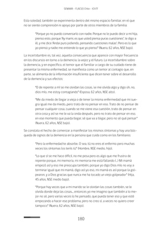 180
SENAMA - FLACSO Chile - IChTF
Esta soledad, también se experimenta dentro del mismo espacio familiar, en el que
no se siente comprensión ni apoyo por parte de otros miembros de la familia:
“Porque yo no puedo conversarlo con nadie. Porque no le puedo decir a mi hija,
pienso esto, porque ‘Ay mami, es que usted piensa puras cuestiones’, le digo a
él, y me dice ‘Andai puro jodiendo, pensando cuestiones malas’. Pero es lo que
yo pienso y nadie me entiende lo que yo pienso” (Nuera, 62 años, NSE bajo).
La incertidumbre es, tal vez, aquella consecuencia que aparece con mayor frecuencia
en los discursos en torno a la demencia, la vejez y el futuro. La incertidumbre sobre
la demencia, y en específico, el temor que el familiar a cargo de su cuidado tiene de
presentar la misma enfermedad, se manifiesta como un temor al contagio que, en
parte, se alimenta de la información insuficiente que dicen tener sobre el desarrollo
de la demencia y sus efectos:
“O de repente a mí se me olvidan las cosas, se me olvida algo y digo oh, no,
dios mío, me estoy contagiando” (Esposa, 62 años, NSE alto).
“Me da miedo de llegar a vieja o de tener la misma enfermedad que mi sue-
gra igual me da miedo...pero trato de no pensar en eso. Trato de no pensar de
pensar cualquier cosa, cuando se me viene esa cuestión, trato de pensar en
otra cosa y así se me le va la onda después, pero no trato de pensar en eso,
en ese momento que pueda llegar, sé que va a llegar, pero no sé qué pensar”
(Nuera, 62 años, NSE bajo).
Se constata el hecho de comenzar a manifestar los mismos síntomas y hay una bús-
queda de signos de la demencia en la persona que cuida como en los familiares:
“Pero la enfermedad te absorbe. O sea, tú no eres el enfermo pero muchas
veces los síntomas los tenís tú” (Hombre, NSE medio, hijo).
“Lo que sí se me hace difícil, no me pesa pero es algo que me frustra de
repente porque, mi memoria, mi memoria me está fallando (…) Mi mamá
empezó así y eso me preocupa también, porque yo digo Dios mío no voy a
terminar igual que mi mamá, digo así yo eso, mi mamá es así porque la gol-
pearon, y a Dios gracias que nunca me ha tocado un viejo golpeador” (Hija,
45 años, NSE medio bajo).
“Porque hay veces que a mi marido se le olvidan las cosas también, se le
olvida donde deja las cosas... entonces yo me imagino que también a lo me-
jor no sé, pero varias veces lo he pensado, que pueda tener eso y que esté
empezando a hacer ese problema, pero no creo sí, a veces no quiero creer
tampoco” (Nuera, 62 años, NSE bajo).
 