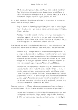 181
SENAMA - FLACSO Chile - IChTF
“Me da susto. De repente me dicen las niñas, ya me lo contaste mamá. Por
favor si me estoy repitiendo díganmelo, díganmelo por favor (…) Puede ser
normal de la edad, o que se yo, o que me está llegando la ésta, no sé, no sé, y
no me he ido tampoco a evaluar” (Esposa, 62 años, NSE alto).
Por su parte, la vejez se concibe desde dos aspectos. En el primero, se asume la de-
mencia como la única vejez posible:
“Digo yo todavía no me ha llegado porque tengo mil cosas en la cabeza y las
hago y sé cuándo esto y qué se yo, no. Espero que no, espero que no” (Esposa,
62 años, NSE alto).
“Yo sé que voy rapidito para allá pero no sé cómo voy a ser, si voy a ser más
tranquila, o voy a ser más agresiva, yo creo que según el tiempo y lo que
vaya pasando uno también con el tiempo, porque una no está segura tampo-
co de lo que pueda o no pasar” (Nuera, 62 años, NSE bajo).
En el segundo, aparece la incertidumbre y la desesperanza frente a la vejez, que tiene
que ver con la posibilidad de abandono por parte de la familia y por parte del Estado.
“Yo creo que voy a estar pasando no sé si tranquilidad, o más problemas, o no
sé porque no sé... realmente no sé... (…) ojalá me cuiden mis hijos, no me vayan
a decir que estorbo, porque ha pasado que la mamá estorba, porque cuando
está vieja no les sirve para nada...la mamá es cuando les sirve no más, y des-
pués pasaron los años y con problemas la mamá les molesta. Eso pienso... du-
rante estos cinco años...que me quedan...” (Nuera, 62 años, NSE bajo).
“Uno esté bien o no esté bien, para la sociedad —y está demostrado— uno
viejo es un cacho, estamos hablando para la sociedad chilena (…) Tú eres un
estorbo, que no sirves para nada, que eres un cacho, que disfrazan todo di-
ciendo “filas para adulto mayor” o “preferencia para el adulto mayor” que se
yo, pero eso es un disfraz, en realidad lo que te están diciendo es pase rápido
y váyase luego”… “Yo con desesperanza enfrentaría la vejez, la enfrentaría
con desesperanza porque el medio no te da las posibilidades de que enfren-
tes algo con esperanza” (Hijo, 49 años, NSE medio).
Respecto a cómo se ve el futuro, cabe destacar tres aspectos. En primer lugar, se ve
como una prolongación de la situación actual en que ésta sigue igual o empeora.
“Me veo cuidando a mi mamá y no con mucha proyección y no por una cues-
tión depresiva sino más bien porque es lo que tengo en estos momentos.
Es difícil proyectarse, porque proyectar significa renunciar a mi mamá y mi
 